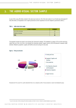 G A U T E N G M A P P I N G R E P O R T l A N A N A L Y S I S O F G A U T E N G ’ S C R E A T I V E I N D U S T R I E S
T H E A U D I O - V I S U A L S E C T O R S A M P L E
3 . THE AUDIO-VISUAL SECTOR SAMPLE
As part of the survey, 88 entities involved in the audio-visual sector (or 7,2% of the total number of 1,215 firms6) were interviewed. Of
these 88 entities, 28 responded to the in-depth questionnaire and 60 responded to the short telephonic questionnaire (Table 1).
Table 1:	 Audio-visual sector sample
The population estimate was based on the Gauteng Film Commission’s database. The breakdown by category of firm and the total firms
shows that out of the 1,215 firms in the Gauteng Film Commission dataset, support services (276) and production companies (268)
dominate, followed by equipment, supplies and facilities (225) and casting and crew (226).
Figure 3:	 Firms per sub-sector
Postproduction firms account for 13,91% (169) while there are 51 companies (4,2%) in the pre-production, research and development group.
6
Source for total number of entities: Gauteng Film Commission database. See Table 6 in Section 7.2 below for a detailed breakdown by type of activity.
CATEGORY OF INTERVIEWS RESPONDENTS
Face-to-face interviews 28
Telephonic interviews 60
TOTAL 88
Casting and Crew
Equipment, Supplies and
Facilities
Post production
Pre-Production, Research
and Development
Production Companies
Support Services
22%
22%
4% 14%
19%
19%
 