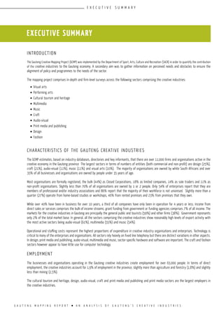 G A U T E N G M A P P I N G R E P O R T l A N A N A L Y S I S O F G A U T E N G ’ S C R E A T I V E I N D U S T R I E S
introduction
The Gauteng Creative Mapping Project (GCMP) was implemented by the Department of Sport, Arts, Culture and Recreation (SACR) in order to quantify the contribution
of the creative industries to the Gauteng economy. A secondary aim was to gather information on perceived needs and obstacles to ensure the
alignment of policy and programmes to the needs of the sector.
The mapping project comprises in-depth and firm-level surveys across the following sectors comprising the creative industries:
•	Visual arts
•	Performing arts
•	Cultural tourism and heritage
•	Multimedia
•	Music
•	Craft
•	Audio-visual
•	Print media and publishing
•	Design
•	Fashion
Characteristics of the Gauteng Creative Industries
The GCMP estimates, based on industry databases, directories and key informants, that there are over 11,000 firms and organisations active in the
creative economy in the Gauteng province The largest sectors in terms of numbers of entities (both commercial and non-profit) are design (25%),
craft (21%), audio-visual (11%), music (11%) and visual arts (10%). The majority of organisations are owned by white South Africans and over
35% of all businesses and organisations are owned by people under 35 years of age.
Most organisations are formally registered, the bulk (44%) as Closed Corporations, 18% as limited companies, 14% as sole traders and 11% as
non-profit organisations. Slightly less than 70% of all organisations are owned by 1 or 2 people. Only 54% of enterprises report that they are
members of professional and/or industry associations and 86% report that the majority of their workforce is not unionised. Slightly more than a
quarter (27%) operate from home-based studios or workshops, 46% from rented premises and 23% from premises that they own.
While over 40% have been in business for over 10 years, a third of all companies have only been in operation for 4 years or less. Income from
direct sales or services comprises the bulk of income streams; grant funding from government or funding agencies comprises 7% of all income. The
markets for the creative industries in Gauteng are principally the general public and tourists (59%) and other firms (38%). Government represents
only 2% of the total market base. In general, all the sectors comprising the creative industries show reasonably high levels of export activity with
the most active sectors being audio-visual (61%), multimedia (55%) and music (54%).
Operational and staffing costs represent the highest proportions of expenditure in creative industry organisations and enterprises. Technology is
critical to many of the enterprises and organisations. All sectors rely heavily on fixed line telephony but there are distinct variations in other aspects.
In design, print media and publishing, audio-visual, multimedia and music, sector-specific hardware and software are important. The craft and fashion
sectors however appear to have little use for computer technology.
Employment
The businesses and organisations operating in the Gauteng creative industries create employment for over 63,000 people. In terms of direct
employment, the creative industries account for 1,9% of employment in the province, slightly more than agriculture and forestry (1,8%) and slightly
less than mining (2,5%).
The cultural tourism and heritage, design, audio-visual, craft and print media and publishing and print media sectors are the largest employers in
the creative industries.
executive summary
E X E C U T I V E S U M M A R Y
 