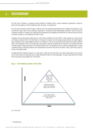 G A U T E N G M A P P I N G R E P O R T l A N A N A L Y S I S O F G A U T E N G ’ S C R E A T I V E I N D U S T R I E S
1.
www.wikipedia.org
1 . BACKGROUND
The craft sector in Gauteng is a growing and vibrant collection of individual crafters, studios, development organisations, enterprises,
public and private galleries, retail and wholesale outlets and shows, and organisations.
Since the Cultural Industries Growth Strategy in 1998 the sector has generally dominated government strategies and programmes given
its potential to grow exports and to create jobs, especially for rural and historically disadvantaged communities. Over time, this core
strategy has resulted in a national Craft Customised Sector Programme (CSP) managed by the Department of Trade and Industry (DTI) and
a provincial strategy for craft development launched in 2008.
The global craft decorative goods market value for crafts and was estimated at US $235 billion in 2003, growing at an annual rate of
5.1% between 1999 and 2003. The United States is the largest net importer of craft, joining countries Germany, the United Kingdom,
Japan, Hong Kong, France, Canada, Belgium and Spain in accounting for 77,5% of the total imports. With regard to the product profile of
imports, those imported to the US are primarily low value products, while those imported by the countries in the European Union (EU)
are mainly medium to high value products. The dominant market trend is the demand for low cost, machine made goods which is having
a significant impact on handcraft production and competitiveness around the world (Frost and Sullivan, 2005). South Africa occupies a
fraction of this global market.
The global market for handicraft products is in a state of flux, mainly due to the flow of low-cost, mainly cloned products, from countries
such as China, Taiwan and Hong Kong that are slowly affecting the market for hand-made goods. The figure below outlines the market
share of particular pricing categories for craft products.
Figure 1:	 Sector breakdown by number of active entities
Source: SACR (2008)
B A C K G R O U N D
High End Market
Segment – USA,
Germany, Italy,
Turkey, France,
Spain, UK
Middle Market Segment
Poland, Taiwan, Hong Kong,
Belgium, Korea, India, China
Low End Market Segment
China, India, Thailand, Vietnam,
Malaysia, Russia
Value
Volume
 