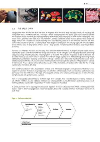 1 3 1
2.2	 THE VALUE CHAIN
The figure below shows the value-chain of the craft sector. At the genesis of the chain is the design and supply of inputs. The two (design and
inputs) tend to interact and influence each other. For example, a designer can design a product that requires specific inputs, thus he dictates the
kind of inputs to be used. Alternatively, the designer’s product may be influenced by the available inputs. The people involved in the design of crafts
include: weavers, goldsmiths, leather crafts, music instrument makers, jewellers, sculptors and potters. This is the genesis of ideas, concepts and
designs which are then transformed into products. Depending on the size of the entity, design can be done in-house or outsourced, with those
involved in the production of high-value low-volume products mostly doing their own design and manufacturing. Bigger craft manufacturing firms
tend to either out-source the design process or have it done by a design specialist. The inputs required can be obtained locally through retailers
or imported.
The second part of the value chain is the production stage. Production involves the transformation of the designer’s ideas into tangible products.
The production process can be done on small scale or large scale. Production involves cutting the inputs into appropriate shapes; constructing
craft pieces; painting and labelling the crafts; and packaging them for the market. After production the products can then be distributed. The
distribution process can take different forms. The products, which can be sold locally or exported, can be distributed through direct selling, through
craft markets, by small retailers, wholesaling, national retailers or through e-commerce. Given that a number of crafters have the requisite creative
skills that are important for the craft production but lack marketing skills that are necessary for the distribution of the product, there is a need
for intermediaries. There is a general mistrust between the producers and the intermediaries, with producers often feeling that they are being
exploited by the intermediaries (DTI, 2005)
In the South African context, the feeling of exploitation is reinforced due to differences in demographics and characteristics of the firms at various
stages of the value chain. The producers are generally smaller firms, often Black or female owned, and with lower educational qualifications and less
business experience. The distributors are often larger, sometimes publicly or foreign owned companies, with managers who are often white, male,
and highly educated with significant business experience.
There are some supporting activities that occur at different stages of the value chain. These include the education and training institutions as
well as funding institutions. Education and training institutions tend to train stakeholders on product development, production processes, product
marketing, intellectual property rights management and the creation and adaptation of work tools
At national government level the supporting institutions include: Department of Arts and Culture, Department of Trade and Industry, Department
of Labour and SETAs. Other funding organisations include: National Lottery, National Arts Council, IDC, Umsombuvo Youth Fund and Business Arts of
South Africa.
Figure 2:	 Craft sector value chain
ConsumptionDistribution
Production
-weavers
-goldsmiths
-sculptors
-potters
-leather crafters
-jewellers
-bead makers
Creative origination
-Design
-Craft specific
inputs
Funding and support
Education and training
 