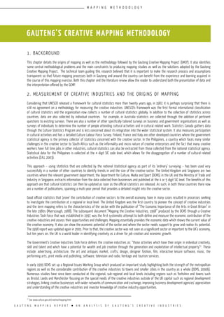 G A U T E N G M A P P I N G R E P O R T l A N A N A L Y S I S O F G A U T E N G ’ S C R E A T I V E I N D U S T R I E S
1. Background
This chapter details the origins of mapping as well as the methodology followed by the Gauteng Creative Mapping Project (GMCP). It also identifies
some central methodological problems and the main constraints to producing mapping studies as well as the solutions adopted by the Gauteng
Creative Mapping Project. The technical team guiding this research believed that it is important to make the research process and assumptions
transparent so that future mapping processes both in Gauteng and around the country can benefit from the experience and learning acquired in
the course of this mapping exercise. Both this chapter and the literature review allow the reader to understand both the presentation of data and
the interpretation offered by the GCMP.
2. Measurement of Creative Industries and the origins of Mapping
Considering that UNESCO released a framework for cultural statistics more than twenty years ago, in 1987, it is perhaps surprising that there is
still no agreement on a methodology for measuring the creative industries. UNESCO’s framework was the first formal international classification
of cultural statistics and the organisation now collects a number of cultural statistics globally. In addition to the collection of statistics across
countries, data are also collected by individual countries. For example, in Australia statistics are collected through the addition of pertinent
questions to existing surveys. There are also a number of other specifically tailored surveys on business and government organisations as well as
surveys of individuals to determine the number of people attending cultural activities and in cultural related work. Statistics Canada gathers data
through the Culture Statistics Program and is less concerned about its integration into the wider statistical system. It also measures participation
in cultural activities and has a detailed Culture Labour Force Survey. Finland, France and Italy are other developed countries where the government
statistical agency is the primary collector of statistics concerned with the creative sector. In the Philippines, a country which faces many similar
challenges in the creative sector to South Africa such as the informality and micro nature of creative enterprises and the fact that many creative
workers have full time jobs in other industries, cultural statistics can also be extracted from those collected from the national statistical agency.
Statistical data for the Philippines is collected at the 4 digit SIC code level, which allows for the disaggregation of a number of cultural related
activities (CAJ, 2003).
This approach – using statistics that are collected by the national statistical agency as part of its ‘ordinary’ surveying – has been used very
successfully in a number of other countries to identify trends in and the size of the creative sector. The United Kingdom and Singapore are two
countries where the relevant government department, the Department for Culture, Media and Sport (DCMS) in the UK and the Ministry of Trade and
Industry in Singapore, extracts information from the data collected from businesses and published at the 4 or 5 digit SIC level. The benefits of this
approach are that cultural statistics can then be updated as soon as the official statistics are released. As such, in both these countries there now
are a number of publications, spanning a multi-year period that provides a detailed insight into the creative sector.
Good official statistics that ‘prove’ the contribution of creative sectors to the overall economy, have in many cases resulted in processes seeking
to investigate the contribution at a regional or local level. The United Kingdom was the first country to pioneer the concept of creative industries
and the term mapping refers to the characteristics of the sector with the publication of “The Economic Importance of the Arts in Great Britain” in
the late 1980s (Myerscough, 1988). The subsequent document “Mapping the Creative Industries, 1998” produced by the DCMS through a Creative
Industries Task Force that was established in 1997, was the first systematic attempt to both define and measure the economic contribution of the
creative industries and assess their opportunities and challenges. Mapping essentially provides the economic data which shows the current value of
the creative economy. It also can show the economic potential of the sector and where the sector needs support to grow and realise its potential.
The 1998 report was updated again in 2001. Prior to that, the creative sector was not seen as a significant sector or important to the UK’s economy,
but ten years on, the UK is a world leader in identifying creativity as a driver for job creation and economic growth.
The Government’s Creative Industries Task Force defines the creative industries as: “those activities which have their origin in individual creativity,
skill and talent and which have a potential for wealth and job creation through the generation and exploitation of intellectual property”2
. These
include: advertising, architecture, the art and antiques market, crafts, design, designer fashion, film, interactive leisure software, music, the
performing arts, print media and publishing, software, television and radio, heritage and tourism services.
In early 1999 DCMS set up a Regional Issues Working Group which produced an important study highlighting both the strength of the metropolitan
regions as well as the considerable contribution of the creative industries to towns and smaller cities in the country as a whole (DCMS, 2000b).
Numerous studies have since been conducted at the regional, sub-regional and local levels including regions such as Yorkshire and towns such
as Bristol, Leeds and Manchester focusing on the special needs of the creative industries outside of the UK capital such as regional development
strategies, linking creative businesses with wider networks of communication and exchange, improving business development agencies’ appreciation
and understanding of the creative industries and investor knowledge of creative industry opportunities.
GAUTENG’S CREATIVE MAPPING METHODOLOGY
2
See www.culture.gov.uk/creative/mapping.html
M A P P I N G M E T H O D O L O G Y
 