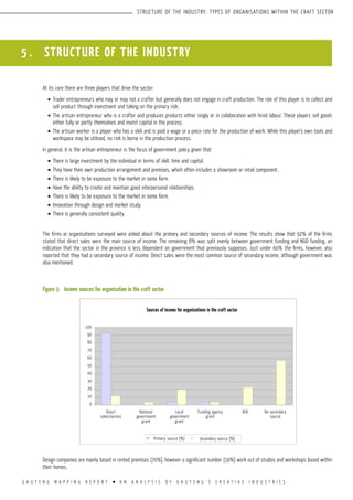 G A U T E N G M A P P I N G R E P O R T l A N A N A L Y S I S O F G A U T E N G ’ S C R E A T I V E I N D U S T R I E S
STRUCTURE OF THE INDUSTRY; TYPES OF ORGANISATIONS WITHIN THE CRAFT SECTOR
5 . STRUCTURE OF THE INDUSTRY
At its core there are three players that drive the sector:
•	Trader entrepreneurs who may or may not a crafter but generally does not engage in craft production. The role of this player is to collect and
sell product through investment and taking on the primary risk.
•	The artisan entrepreneur who is a crafter and produces products either singly or in collaboration with hired labour. These players sell goods
either fully or partly themselves and invest capital in the process.
•	The artisan worker is a player who has a skill and is paid a wage or a piece rate for the production of work. While this player’s own tools and
workspace may be utilised, no risk is borne in the production process.
In general, it is the artisan entrepreneur is the focus of government policy given that:
•	There is large investment by the individual in terms of skill, time and capital.
•	They have their own production arrangement and premises, which often includes a showroom or retail component.
•	There is likely to be exposure to the market in some form.
•	Have the ability to create and maintain good interpersonal relationships.
•	There is likely to be exposure to the market in some form.
•	Innovation through design and market study.
•	There is generally consistent quality.
The firms or organisations surveyed were asked about the primary and secondary sources of income. The results show that 92% of the firms
stated that direct sales were the main source of income. The remaining 8% was split evenly between government funding and NGO funding, an
indication that the sector in the province is less dependent on government that previously supposes. Just under 60% the firms, however, also
reported that they had a secondary source of income. Direct sales were the most common source of secondary income, although government was
also mentioned.
Figure 3:	 Income sources for organisation in the craft sector
Design companies are mainly based in rented premises (70%), however a significant number (19%) work out of studios and workshops based within
their homes.
Sources of income for organisations in the craft sector
Primary source (%)
Direct
sales/service
National
government
grant
Local
government
grant
Funding agency
grant
N/A No secondary
source
Secondary source (%)
100
90
80
70
60
50
40
30
20
10
0
 
