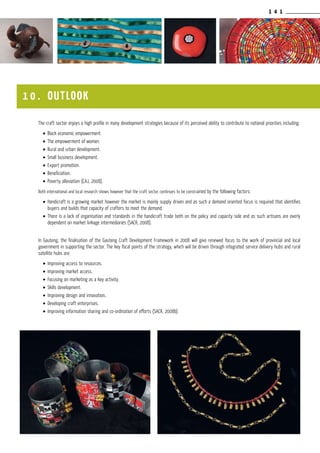 1 4 1
The craft sector enjoys a high profile in many development strategies because of its perceived ability to contribute to national priorities including:
•	Black economic empowerment.
•	The empowerment of women.
•	Rural and urban development.
•	Small business development.
•	Export promotion.
•	Beneficiation.
•	Poverty alleviation (CAJ, 2008).
Both international and local research shows however that the craft sector continues to be constrained by the following factors:
•	Handicraft is a growing market however the market is mainly supply driven and as such a demand oriented focus is required that identifies
buyers and builds that capacity of crafters to meet the demand.
•	There is a lack of organisation and standards in the handicraft trade both on the policy and capacity side and as such artisans are overly
dependent on market linkage intermediaries (SACR, 2008).
In Gauteng, the finalisation of the Gauteng Craft Development Framework in 2008 will give renewed focus to the work of provincial and local
government in supporting the sector. The key focal points of the strategy, which will be driven through integrated service delivery hubs and rural
satellite hubs are:
•	Improving access to resources.
•	Improving market access.
•	Focusing on marketing as a key activity.
•	Skills development.
•	Improving design and innovation..
•	Developing craft enterprises.
•	Improving information sharing and co-ordination of efforts (SACR, 2008b).
1 0 . outlook
 