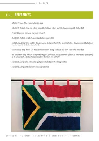 G A U T E N G M A P P I N G R E P O R T l A N A N A L Y S I S O F G A U T E N G ’ S C R E A T I V E I N D U S T R I E S
R E F E R E N C E S
1 1 . REFERENCES
ACTAG (1995) Report of the Arts and Culture Task Group
DACST (1998) The South African Craft Industry prepared by the Cultural Industry Growth Strategy commissioned by the then DACST
DTI (2005) Customised Craft Sector Programme, Pretoria, DTI
Elk, E. (2004). The South Africa Crafts Sector. Cape Craft and Design Institute
Frost & Sullivan, (2005) Market Feasibility Study and Business Development Plan For The Handicrafts Sector, a study commissioned by the Export
Promotion Council for Handicrafts, New Delhi, India
Kaizer Associates, (2005) Western Cape Micro-Economic Development Strategy Craft Study, First report, Crafts Profile, revised draft
Pear Tree Solutions (2003) Profile and Development Strategy for Craft in Canada, a study co-ordinated by Conseil des métiers d’art du Québec (CMAQ)
for the Canadian Crafts Federation/Fédération canadienne des métiers d’art (CCF/FCMA)
SACR (2007) Gauteng Audit of Craft Assets, report prepared by the Cape Craft and Design Institute
SACR (2008) Gauteng Craft Development Framework, (unpublished)
 