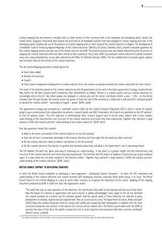 Creative mapping has also become a valuable tool in a wide variety of other countries both in the developed and developing world. Canada, the
United States, Singapore, Hong Kong, New Zealand and Australia are all developed countries that have engaged in creative mapping exercises. In the
developing world, Colombia was one of the pioneers of creative mapping with its 2002 study of the creative industries in Bogotá. The development of
a handbook “Guide to Producing Regional Mappings of the Creative Industries” (Ministry of Culture, Colombia, 2007), provides invaluable guidelines for
the creative mapping process and was one of the models used for the GCMP. The provincial process was also heavily influenced by the UK process of
mapping the creative industries which has been central to their experience. Since 2002, DCMS has produced Creative Industries Economic Estimates
every year using comprehensive survey data collected by the Office for National Statistics (ONS). This has enabled them to provide regular updates
and consistent data on the activity of the creative industries.
The UK Creative Mapping documents include figures for
•	Gross Value-added
•	Number of businesses
•	Exports
•	Total creative employment (employment in creative industry firms and creative occupations outside the creative industries) for most sectors
The result of the attention placed on the creative industries by the UK government can be seen in the latest government strategy, Creative Britain:
New Talents for the New Economy which summarises their achievements as follows: “Britain is a creative country and our creative industries are
increasingly vital to the UK. Two million people are employed in creative jobs and the sector contributes £60bn a year – 7.3% – to the British
economy. Over the past decade, the creative sector has grown at twice the rate of the economy as a whole and is well placed for continued growth
as demand for creative content – particularly in English – grows” (DCMS, 2008).
This government strategy was preceded by a mammoth research effort by the Creative Economy Programme (CEP) in 2007. A series of research
projects were commissioned from independent consultants, research bodies and DMCS themselves, all of which are published on the CEP website3
.
As the CEP website states: “The CEP’s objective in commissioning these research projects was to furnish policy makers with a more complex
understanding of the characteristics and structure of the creative industries and trends they have experienced. Together they represent a large
advance in DCMS and research partners’ understanding of the creative industries” (DCMS 2007).
Four key questions framed this research:
•	What is the direct contribution of the Creative Industries to the UK economy?
•	Does the UK have a comparative advantage in the Creative Industries and how might this be eroded by other countries?
•	Do the creative industries make an indirect contribution to the UK economy?
•	Do the creative industries face barriers to growth and improved productivity and what is the Government’s role in overcoming these?
The CEP believes the work has “gone some way to improving our understanding. It has given us a greater insight into the characteristics and
structure of the creative industries and trends they have experienced. The intention with the project on spillovers in particular was to give analytical
rigour to a topic which has not been explored in the literature before. Together they represent a large advance in DCMS and research partners’
understanding of the creative industries” (DCMS, 2007).
British Council support to developing countries
In 2001 the British Council embarked on developing a new programme – Developing Creative Economies – to share the UK’s experience and
understanding of the creative industries and creative economy with developing countries, especially those where piracy is an issue. The British
Council chose to use Creative Mapping as a way to assist other countries to recognise the importance of this sector. Speaking of the mapping
documents produced by DCMS in 1998 and 2001 the organisation states:
“The need then was to raise awareness of the industries, the contribution they made to the economy and the issues they faced.
Now the impact of creativity in regeneration and social inclusion is widely acknowledged. Every region of the UK has identified
the creative economy as a priority area for economic growth. And the special needs of these industries are reflected in policy
development at national, regional and sub-regional level. They are a real success story. The Department of Culture, Media and Sport
(DCMS) helps the creative industries thrive by raising their profile and supporting their development. It believes that the most
successful economies and societies in the twenty first century will be creative ones. The British Council works with the DCMS to
promote the vision of the UK as the world’s creative hub; and to share expertise and experience with other countries worldwide”
(British Council, undated).
3
The evidence and analysis unit of the DCMS can be accessed on http://headshift.com/dcms/ mt/archives/ blog-36/ evidence%20 summary.doc
9
 