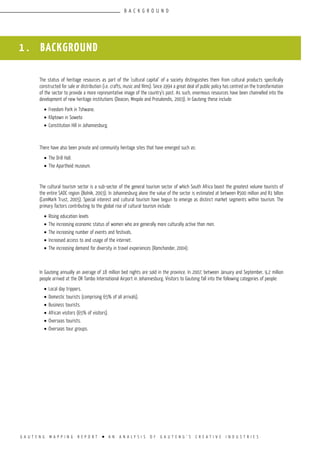 G A U T E N G M A P P I N G R E P O R T l A N A N A L Y S I S O F G A U T E N G ’ S C R E A T I V E I N D U S T R I E S
1 . BACKGROUND
The status of heritage resources as part of the ‘cultural capital’ of a society distinguishes them from cultural products specifically
constructed for sale or distribution (i.e. crafts, music and films). Since 1994 a great deal of public policy has centred on the transformation
of the sector to provide a more representative image of the country’s past. As such, enormous resources have been channelled into the
development of new heritage institutions (Deacon, Mnqolo and Prosalendis, 2003). In Gauteng these include:
•	Freedom Park in Tshwane.
•	Kliptown in Soweto
•	Constitution Hill in Johannesburg.
There have also been private and community heritage sites that have emerged such as:
•	The Drill Hall.
•	The Apartheid museum.
The cultural tourism sector is a sub-sector of the general tourism sector of which South Africa boast the greatest volume tourists of
the entire SADC region (Bolnik, 2003). In Johannesburg alone the value of the sector is estimated at between R500 million and R1 billon
(ComMark Trust, 2005). Special interest and cultural tourism have begun to emerge as distinct market segments within tourism. The
primary factors contributing to the global rise of cultural tourism include:
•	Rising education levels
•	The increasing economic status of women who are generally more culturally active than men.
•	The increasing number of events and festivals.
•	Increased access to and usage of the internet.
•	The increasing demand for diversity in travel experiences (Ramchander, 2004).
In Gauteng annually an average of 18 million bed nights are sold in the province. In 2007, between January and September, 9,2 million
people arrived at the OR Tambo International Airport in Johannesburg. Visitors to Gauteng fall into the following categories of people:
•	Local day trippers.
•	Domestic tourists (comprising 65% of all arrivals).
•	Business tourists.
•	African visitors (65% of visitors).
•	Overseas tourists.
•	Overseas tour groups.
B A C K G R O U N D
 