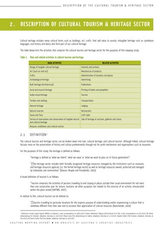 G A U T E N G M A P P I N G R E P O R T l A N A N A L Y S I S O F G A U T E N G ’ S C R E A T I V E I N D U S T R I E S
D E S C R I P T I O N O F T H E C U L T U R A L T O U R I S M & H E R I T A G E S E C T O R
2 . DESCRIPTION OF CULTURAL TOURISM & HERITAGE SECTOR
Cultural heritage includes many cultural forms such as buildings, art, crafts, that add value to society. Intangible heritage such as symbolism,
languages, oral history and dance also form part of our cultural heritage.
The table below lists the activities that comprise the cultural tourism and heritage sector for the purposes of this mapping study:
Table 1:	 Main and related activities in cultural tourism and heritage
2.1	 DEFINITION1
The cultural tourism and heritage sector can be broken down into two: cultural heritage; and cultural tourism. Although linked, cultural heritage
focuses more on the preservation of history and culture predominantly through not for profit mechanisms and organisations such as museums.
For the purposes of this study, the heritage is defined as follows:
“Heritage is defined as ‘what we inherit’, ‘what we value’ or ‘what we want to pass on to future generations’”.
“[T]he heritage sector includes both formally recognised heritage resources managed by the institutions such as museums
and heritage resources agencies (i.e. the formal heritage sector) as well as heritage resources owned, protected and managed
by individuals and communities” (Deacon, Mnqolo and Prosalendis, 2003)
A broad definition of tourism is as follows:
“Tourism comprises the activities of persons travelling to and staying in places outside their usual environment for not more
than one consecutive year for leisure, business ad other purposes not related to the exercise of an activity remunerated
within the place visited (UNTWO, 2007).
In relation to this, cultural tourism can be defined as:
“[T]ourists travelling to particular locations for the express purpose of understanding and/or experiencing a culture that is
somehow different from their own and to increase their appreciation of cultural resources (Ramchander, 2004)
MAIN ACTIVITIES RELATED ACTIVITIES
Design of tangible cultural heritage Libraries and archives
Art (such as rock art) Manufacture of products
Crafts Administration of locations and places
Archaeological heritage Advertising
Built Heritage (Architectural) Publications
Aural and musical Heritage Printing of books and pamphlets
Audio-visual heritage Tourism
Textiles and clothing Transportation
Natural heritage Lodging
Natural reserves Restaurants
Fauna and Flora Craft sales
Service of reservations and conservation of tangible natural
and cultural heritage
Sale of heritage at auctions, galleries and stores
Museum, exhibitions and cultural centres
1
References include Joseph Gaylard (VANSA co-ordinator, e-mail correspondence on 06/012/07), Andries Oberholzer (Deputy Director:Visual Arts DAC, e-mail correspondence on 07/12/07), Bie Venter
(Johannesburg Art Initiative, telephonic interview on 10/12/07), Khwezi Gule (The Johannesburg Art Gallery, telephonic interview on 11/12/07), Stephen Hobbs (The Premises, telephonic interview on
10/12/07) and Dennis Clarke (The Paint Basket, telephonic interview on 10/12/07)
 