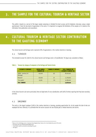 G A U T E N G M A P P I N G R E P O R T l A N A N A L Y S I S O F G A U T E N G ’ S C R E A T I V E I N D U S T R I E S
THE SAMPLE FOR THE SECTOR; CONTRIBUTION TO THE GAUTENG ECONOMY
3 . THE SAMPLE FOR THE CULTURAL TOURISM & HERITAGE SECTOR
This profile is based on a sub-set of the larger sample comprising 12 detailed firm-level surveys and 63 telephonic interviews using a simple
questionnaire.2
Given the low levels of organisation in the sector, it is important to recognise the limitations of the sample as it is based on the
information from publications and associations
The cultural tourism and heritage sector represents 8% of organisations in the creative industries in Gauteng.
4.1	 TURNOVER
The estimated turnover for 2006 for the cultural tourism and heritage sector is R130,680,000. The figure was calculated as follows:
Table 2:	 Turnover by category of companies in the Heritage and Tourism Sector
In the cultural tourism sub-sector particularly, there are high levels of cross-subsidisation, with 50% of entities reporting that they have secondary
activities.
4.2	 EMPLOYMENT
The sector is the largest employer (25%) in the creative industries in Gauteng, providing opportunities for 16,104 people the bulk of who are
employed full time. Indirectly it is estimated that the sector accounts for over 80,000 jobs in related industries and sectors.
2
Please see the methodology section in Gauteng Creative Mapping Project Study 2a for a more detailed discussion of the sector.
3
http://www.sahra.org.za/PHS%20and%20Register.pdf
4
http://media1.mweb.co.za/mosa/oid_view.asp?pg=find_quick
5
DAC figures
4 . CULTURAL TOURISM & HERITAGE SECTOR CONTRIBUTION 	
		 TO THE GAUTENG ECONOMY
CATEGORY OF COMPANIES MEDIAN ANNUAL
TURNOVER (R)
NUMBER OF COMPANIES TOTAL TURNOVER FOR
CATEGORY OF COMPANY (R)
SAHRA3
Inventory list
(heritage)
450,000 192 86,400,000
Museums4
450,000 26 11,700,000
Tour guides5
45,000 724 32,580,000
Total TURNOVER 130,680,000
 