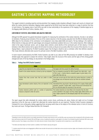 G A U T E N G M A P P I N G R E P O R T l A N A N A L Y S I S O F G A U T E N G ’ S C R E A T I V E I N D U S T R I E S
This support extends to providing expertise and documentation from mapping studies elsewhere although it leaves each country to interpret and
define the creative industries themselves. Mapping studies supported by the British Council have been conducted in a range of countries from Asia
to South America. The mapping study in South Africa was able to draw substantially on the experiences of the mapping in Colombia largely due to
the Mapping toolkit (Ministry of Culture, Colombia, 2007).
Limitations of statistics: new evidence and analysis from DCMS
Although the DCMS approach has gained international recognition for measuring the contribution of the creative industries, the data is not without
its limitations. Producing annual estimates of the size of the creative industries in the UK economy using data from the Office for National Statistics
(ONS) allows for the estimation of the contribution to UK employment, Gross Value-added (GVA) and exports. The key challenge is the inability of
official statistics to keep pace with the rapid changes and consequent classification problems that occur in the creative industries. Other challenges
relate to the scope of particular sectors, such as design where statistics cannot identify all the constituent parts of that industry. A further
limitation is that official statistics fail to capture the full extent of activity as they do not accurately reflect the structure of the industries. As such,
Staying Ahead, a report produced by The Work Foundation argues that the figures should be seen as estimates rather than definitive valuations.
Their study references alternative data sources for particular sectors (The Work Foundation, 2007).
In recent research commissioned by the DCMS, Frontier Economics was able to use a data set from ONS previously not available4
to develop a more
detailed supply chain approach to analyse the statistics5
. New insights about the structure of the sectors and the types of firms driving growth
emerged and some of the key findings are documented in the findings below:
Table 2:	 Findings from DCMS (Frontier Economics)
The report argued that while individually the creative industry sectors (music, performing arts, dance, fashion etc) might not be of strategic
importance to the UK, there was no doubt that collectively the creative industries are very important. Therefore Frontier Economics developed a
framework for cross-cutting policy making suggesting three sub groups which drew on the analysis of the individual sectors in terms of structure,
key trends and issues. The figure below illustrates this framework:
FINDING DETAIL
Large firms are important for the creative industries The largest 200 firms account for 50% of turnover
Growth in the creative industries is driven by start-up companies Start up companies accounted for 48% of growth from 1995-2005 – most
of this in year 1. Creative Industry companies appear to grow slowly in the
years after they start up
Creative firms have survival rates that are similar to other
sectors.
Three year survival rates for firms within the creative industries is similar to
the average across all industrial sectors but there are variations between
sectors
Large international creative industry firms are important in the
UK
International firms may locate in the UK because of its supply of high quality
graduates, specialist “creative skills”, unique infrastructure and because the
UK is an attractive place for executives to live and visit
Creative industries perform well on a number of productivity
measures compared to other UK sectors
The creative industries are more likely to be innovative than the other
sectors identified in the project6
and they employ highly skilled workers and
have a higher proportion of self employed people that then economy as a
whole
GAUTENG’S CREATIVE MAPPING METHODOLOGY
4
Responding to concerns that official statistics are not wholly representative of the whole creative industries sector, and that ONS surveys cover businesses that are registered for VAT and therefore exclude
those small businesses below the VAT threshold, DCMS and ONS began a process of updating the proportions usually applied to the relevant SIC and Standard Occupation Classification (SOC) codes by using
detailed survey data. These changes are now reflected in the Creative Industries Economic Estimates Bulletin. The proportions will be reviewed every 3-5 years (DCMS, 2006a).
5
The Evidence and Analysis Report by Frontier Economics is available on the CEP website: www.cep.culture.gov.uk
6
It should be noted that the data can be disaggregated to different levels and when the broad sectors are broken down certain sub-sectors may have a higher rate of innovation activity than the creative
industries aggregate.
M A P P I N G M E T H O D O L O G Y
 