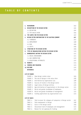 T A B L E O F C O N T E N T S
C O N T E N T S
						
1.	 Background				 					 162
2.	 Description of the DESIGN SectOR						 164
	 2.1	Definition								 164
	 2.2	The value chain 							 165
3.	 The Sample for the DESIGN Sector				 		 167
4.	 DESIGN Sector Contribution to the Gauteng Economy			 167
	 4.1	Turnover								 167
	 4.2	Employment								 168
	 4.3	GVA									 169
	 4.4	COSTS									 169
5.	 Structure of the DESIGN SECTOR	 					 169
6.	 Types of organisations within the DESIGN Sector				 170
7.	 Demographics within the DESIGN sectoR					 171
	 7.1	Racial breakdown							 171
	 7.2	Age composition							 172
	 7.3	Educational attributes						 172
8.	 MARKETS									 173
9.	 FUNDING AND FINANCING							 173
10.	 OUTLOOK									 174
	 REFERENCES									 174
LIST OF FIGURES
	 FIGURE 1:	 How design creates value			 		 165
	 FIGURE 2:	 The role of design in the value chain				 166
	 FIGURE 3:	 Distribution by organisation size 				 168
	 FIGURE 4:	 Sources of income in the design sector			 170
	 FIGURE 5:	 Legal status of design entities					 170
	 FIGURE 6:	 Age distribution of organisations in the design sector		 171
	 FIGURE 7:	 Racial and gender breakdown of employees			 171
	 FIGURE 8:	 Racial and gender breakdown of management			 172
	 FIGURE 9:	 Funding applications by organisational size			 173
LIST OF TABLES
	 TABLE 1:	 Total turnover for category of companies in Design sector	 167
	 TABLE 2:	 Total employment in Design					 168
	 TABLE 3:	 Costs in the design sector					 169
	 TABLE 4:	 Educational level of employees and management		 172
	 TABLE 5:	 Reason for not applying for funding				 174
 