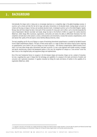 G A U T E N G M A P P I N G R E P O R T l A N A N A L Y S I S O F G A U T E N G ’ S C R E A T I V E I N D U S T R I E S
1 . BACKGROUND
Internationally the design sector is being seen as increasingly importance as a competitive edge in the global knowledge economy. In
countries such as Korea and India this has led to large scale policy interventions at all education levels, creating design curriculum at
schools and focusing on design at tertiary and vocational education levels. In developed countries such as the United Kingdom, Sweden,
Norway, Italy and France design has been a focal point of their economies for many years and in others, such as Australia (especially the
state of Queensland in Western Australia)1
and Canada, design has been at the forefront of efforts to support the creative industries
(Robertson, 2006). Design offers businesses, organisations, communities and nations the ability to differentiate themselves from their
competitors and add value to their products, services, communications and environments, increase their economic competitiveness, enrich
and improve their quality of life and express cultural identity (Massey University, 2002).
The most compelling case for the use of design as a means of maximising international competitiveness is provided by the World Economic
Forum’s Global Competitiveness Reports. The basis of these annual reports is a range of indices that measure diverse factors impacting
on competitiveness, one of which is the use of design as an input to business – that influence competitiveness (World Economic Forum,
2007). In all cases where design policy interventions have been successful, it is due a close alignment with broader economic strategies
and specific manufacturing, research and development policies. In this case, the recognition of a design as a “cross-sectoral” sector has
been critical, as has integrated policy and programme design and implementation.
One of the most fundamental factors to recognise is the link between design and innovation. Design can be a catalyst of innovation,
but also a regulating force upon it. Design links the technology and capabilities of a company to the needs and desires of markets and
consumers and it generates innovations. It regulates innovation by linking the needs and desires of markets to the capability of an
organisation (Robertson, 2006).
1
It is important to note that in the Australian case, changing manufacturing strategies have impacted severely on design investment. In the early 1990s the powerful and influential Australian Design
Council (ADC) was closed heralding a era of disinvestment in design and in the long term having a negative impact on the Australian manufacturing economy.
B A C K G R O U N D
 