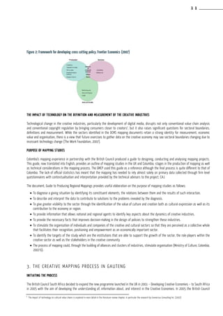 Figure 2: Framework for developing cross cutting policy, Frontier Economics (2007)
The impact of technology on the definition and measurement of the creative industries
Technological change in the creative industries, particularly the development of digital media, disrupts not only conventional value chain analysis
and conventional copyright regulation by bringing consumers closer to creators7
, but it also raises significant questions for sectoral boundaries,
definitions and measurement. While the sectors identified in the DCMS mapping documents retain a strong identity for measurement, economic
value and organisation, there is a view that future exercises to gather data on the creative economy may see sectoral boundaries changing due to
incessant technology change (The Work Foundation, 2007).
Purpose of Mapping Studies
Colombia’s mapping experience in partnership with the British Council produced a guide to designing, conducting and analysing mapping projects.
This guide, now translated into English, provides an outline of mapping studies in the UK and Columbia, stages in the production of mapping as well
as technical considerations in the mapping process. The GMCP used this guide as a reference although the final process is quite different to that of
Colombia. The lack of official statistics has meant that the mapping has needed to rely almost solely on primary data collected through firm level
questionnaires with contextualisation and interpretation provided by the technical advisors to the project, CAJ.
The document, Guide to Producing Regional Mappings provides useful elaboration on the purpose of mapping studies as follows:
•	To diagnose a giving situation by identifying its constituent elements, the relations between them and the results of such interaction.
•	To describe and interpret the data to contribute to solutions to the problems revealed by the diagnosis.
•	To give greater visibility to the sector through the identification of the value of culture and creation both as cultural expression as well as its
contribution to the economy or region.
•	To provide information that allows national and regional agents to identify key aspects about the dynamics of creative industries.
•	To provide the necessary facts that improves decision-making in the design of policies to strengthen these industries.
•	To stimulate the organisation of individuals and companies of the creative and cultural sectors so that they are perceived as a collective whole
that facilitates their recognition, positioning and empowerment as an economically important sector.
•	To identify the targets of the study which are the institutions that are able to support the growth of the sector, the role-players within the
creative sector as well as the stakeholders in the creative community.
•	The process of mapping could, through the building of alliances and clusters of industries, stimulate organisation (Ministry of Culture, Colombia,
2007:6).
3. The Creative Mapping Process in Gauteng
Initiating the process
The British Council South Africa decided to expand the new programme launched in the UK in 2001 – Developing Creative Economies – to South Africa
in 2005 with the aim of developing the understanding of, information about, and interest in the Creative Economies. In 2005 the British Council
7
The impact of technology on cultural value chains is explored in more detail in the literature review chapter, in particular the research by Connectus Consulting Inc. (2007)
1 1
 