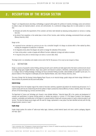 G A U T E N G M A P P I N G R E P O R T l A N A N A L Y S I S O F G A U T E N G ’ S C R E A T I V E I N D U S T R I E S
D E S C R I P T I O N O F T H E D E S I G N S E C T O R
2 . DESCRIPTION OF the design sector
“Design” is an integrated process describing a methodology or approach which guides the synthesis of creativity, technology, science and commerce
to produce unique and improved products, services and communication. As a commercial strategy design aims to create products or services
that:
•	Anticipate and satisfy the requirements of the customers and hence meet demands by improving existing products or services or creating
new ones.
•	Are distinct from competitors in the market place in terms of form, function, under interface, technology, environmental factors and quality
(Massey University, 2002).
Design can be:
•	A specialised function undertaken by a particular job role or by a consultant brought in to design an outcome which is then realised by others,
including the management of production or realisation.
•	An integrated activity where the designer also works to manage the realisation of the outcome.
•	A team activity where a number of people with different functions collaborate to design and realise an outcome.
•	An integrated activity where an individual designs and realises an outcome (VQA, 2003).
The design sector is an amorphous and complex service sector that for the purposes of this study has been designed as follows:
2.1	 DEFINITION
Design is a process of purposeful creative thinking, planning and work used to identify and make opportunities that lead to commercial and cultural
advantage. Design gives tangible dimension, shape, colour, pattern and character to products, information, communications, spaces and services. It
is a strategic means of making knowledge, technology and future orientated thinking accessible, understandable and “ownable” by end users. It is
physical evidence of the integration of philosophy and action (Haythornthwaite, 2001 cited in Massey University, 2002).
The areas of design that the Gauteng Creative Mapping Project focuses on are industrial design, graphic design and interior design. Definitions of
these activities are presented and discussed briefly below.
Industrial design
Industrial design forms the inception stage of the creation of new tools, machinery, equipment and products for manufacturing and services. It is “a
creative activity with the aim of determining the formal qualities of objects produced by industry”(Ministry of Culture, Colombia, 2002). This includes
all forms of functional design (e.g. furniture and home wares).
The Department of Science and Technology puts forward a more detailed definition. “Industrial design (ID) is the creation and development of
concepts and specifications to improve existing products or develop new products or services. It is the design of products from teaspoons,
computers, automobiles and toothbrushes to the design of a corporate identity. ID deals with consumer products as well as industrial products and
services. The industrial design process begins with the need for change, improvement or new product has been identified and ends with the fully
designed product, process or model”2
.
Graphic design
Graphic design involves the creation of “audio-visual media, logos, stationery, printed material, layouts and covers, posters, packaging, diagrams
and maps, signs”3
.
2
Cited in a presentation, titled, “The Development of a National Industrial Design Strategy” by S. Ratsatsi, DST. Available from www.defsa.org.za/2005conference/strategyRatsatsi.pdf
3
Definition from: Creative Industries Mapping Document 2002: Bogotá, Columbia
 