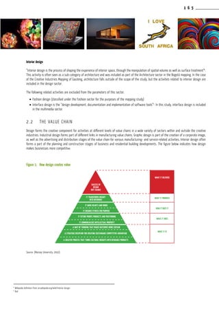 1 6 5
Interior design
“Interior design is the process of shaping the experience of interior space, through the manipulation of spatial volume as well as surface treatment”4
.
This activity is often seen as a sub-category of architecture and was included as part of the Architecture sector in the Bogotá mapping. In the case
of the Creative Industries Mapping of Gauteng, architecture falls outside of the scope of the study, but the activities related to interior design are
included in the design sector.
The following related activities are excluded from the parameters of this sector:
•	Fashion design (classified under the Fashion sector for the purposes of the mapping study)
•	Interface design is the “design development, documentation and implementation of software tools”5
. In this study, interface design is included
in the multimedia sector.
2.2	 THE VALUE CHAIN
Design forms the creative component for activities at different levels of value chains in a wide variety of sectors within and outside the creative
industries. Industrial design forms part of different links in manufacturing value chains. Graphic design is part of the creation of a corporate image,
as well as the advertising and distribution stages of the value chain for various manufacturing- and service-related activities. Interior design often
forms a part of the planning and construction stages of business and residential building developments. The figure below indicates how design
makes businesses more competitive.
Figure 1:	How design creates value
Source: (Massey University, 2002)
4
Wikipedia definition from: en.wikipedia.org/wiki/Interior design
5
Ibid
SUCCESS BY
DESIGN
NOT CHANCE
IT TRANSFORMS INSIGHT
INTO REFERENCE
IT WINS HEARTS AND MINDS
IT ENSURES FITNESS FOR PURPOSE
IT FUTURE PROOFS PRODUCTS AND POSITIONING
IT COMMERCIALISES INTELLECTUAL PROPERTY
A WAY OF THINKING THAT MAKES OUTCOMES MORE CERTAIN
A STRATEGIC DISCIPLINE FOR CREATING SUSTAINABLE COMPETITIVE ADVANTAGE
A CREATIVE PROCESS THAT TURNS CULTURAL INSIGHTS INTO DESIRABLE PRODUCTS
WHAT IT DELIVERS
WHAT IT PROMISES
HOW IT DOES IT
WHAT IT DOES
WHAT IT IS
 