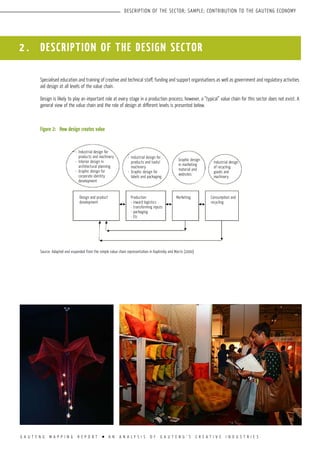 G A U T E N G M A P P I N G R E P O R T l A N A N A L Y S I S O F G A U T E N G ’ S C R E A T I V E I N D U S T R I E S
DESCRIPTION OF THE SECTOR; SAMPLE; CONTRIBUTION TO THE GAUTENG ECONOMY
Specialised education and training of creative and technical staff, funding and support organisations as well as government and regulatory activities
aid design at all levels of the value chain.
Design is likely to play an important role at every stage in a production process; however, a “typical” value chain for this sector does not exist. A
general view of the value chain and the role of design at different levels is presented below.
Figure 2:	How design creates value
Source: Adapted and expanded from the simple value chain representation in Kaplinsky and Morris (2000)
2 . DESCRIPTION OF the design sector
Industrial design for
products and machinery
Interior design in
architectural planning
Graphic design for
corporate identity
development
•
•
•
Industrial design for
products and tools/
machinery
Graphic design for
labels and packaging
•
•
Graphic design
in marketing
material and
websites
Industrial design
of recycling
goods and
machinery
Consumption and
recycling
MarketingDesign and product
development
Production
- inward logistics
- transforming inputs
- packaging
- Etc
 