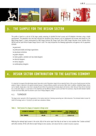 1 6 7
This profile is based on a sub-set of the larger sample comprising 20 detailed firm-level surveys and 48 telephonic interviews using a simple
questionnaire6
. The population sizes that have informed the calculation of key indicators such as employment and turnover were based on a the
World Design Report, a study commissioned by SABS Design Institute (DI), Design South Africa (DSA), Design Education Forum Southern Africa
(DEFSA) and the South African Graphic Design Council in 2007. The study incorporates the following organisations and agencies into its population
estimate:
•	government
•	professional bodies and design organisations
•	educational institutions
•	graphic designers
•	motion graphics, animation and new media designers
•	industrial designers
•	interior designers
•	multidisciplinary designers
It is important to recognise that while design outputs have value in and of themselves, design to be an important factor in the success of work processes and their
products. Design is important to the general economy because it improve efficiency, products and services (VQA, 2003). In addition, established design cultures
such as Sweden, design plays a clear role in everyday life and informs the production of everyday objects and services, rather than just those that are destined
for a certain elite. Design is a crucial factor in the competition and the difference between success and failure for businesses, citing the battle between Swedish
Ericsson and Finnish Nokia, which has become a pure issue of design (Helgeson, 2004).
4.1	 TURNOVER
The design sector represents 25% of organisations in the creative industries in Gauteng representing over 2,800 enterprises. The estimated median turnover for
2006 for the design sector is R1,393,971,152 which was calculated as follows:
Table 1:	 Total turnover for category of companies in Design sector
Reflecting the relatively high turnover in the sector, 85% of the sector report that they do not have to cross-subsidise their “creative activities”
with other activities. Of the 15% that do report having to cross-subsidise, 33% indicate that this is related to business expansion.
CATEGORY OF COMPANIES MEDIAN ANNUAL
TURNOVER (R)
NUMBER OF COMPANIES TOTAL TURNOVER FOR
CATEGORY OF COMPANIES (R)
Total TURNOVER 485,366 2,872 1,393,971,152
3 . THE SAMPLE FOR THE DESIGN SECTOR
4 . DESIGN SECTOR contribution to the gauteng economy
 