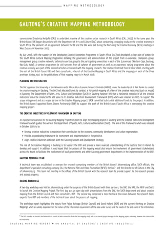 G A U T E N G M A P P I N G R E P O R T l A N A N A L Y S I S O F G A U T E N G ’ S C R E A T I V E I N D U S T R I E S
commissioned Creativity Avriljoffe (CAJ) to undertake a review of the creative sector research in South Africa (CAJ, 2005). In the same year, the
British Council UK began discussions with the Department of Arts and Culture (DAC) about conducting a mapping study on the creative economy in
South Africa. The elements of an agreement between the BC and the DAC were laid during the Nurturing the Creative Economy (NCE4) meetings in
West Sussex in November 2005.
By July 2006, with the support of the Developing Creative Economies Programme in South Africa, DAC had developed a clear plan of action for
the South Africa Cultural Mapping Programme detailing the governance and administration of the project from co-ordinator, champions group,
management group, creative network, technical expertise group to the participating universities in each of the 3 provinces (Western Cape, Gauteng,
Kwa-Zulu Natal). A seminar programme for civil servants from all spheres of government as well as an awareness raising programme about the
creative economy was part of the planned activities associated with the mapping research. The timeline stretched from October 2006, starting with
the visit of the British Council UK and their consultants, a launch of the Creative Mapping in South Africa and the mappings in each of the three
provinces during 2007 to the publications of final mapping reports in March 2008.
Planning and preparation
The DAC appointed the University of the Witwatersrand’s African Micro-Economic Research Umbrella (AMERU), under the leadership of Dr Neil Rankin to conduct
the creative mapping in Gauteng. The DAC had allocated funds to conduct a horizontal mapping of a few of the creative industries (such as music)
in Gauteng. The Department of Sport, Arts, Culture and Recreation (SACR) in Gauteng however felt that a horizontal mapping of all the creative
industries should be conducted to add value to its Creative Industries Development Framework (CIDF) which was released in 2005. To support the
scope enlargement and as a major partner in the Creative Mapping project, SACR committed substantial additional funds to the project. In addition,
the British Council appointed Burns Owens Partnership (BOP) to support the work of the British Council South Africa in overseeing this creative
mapping project.
The Creative Industries Development Framework in Gauteng
An important consideration for the Gauteng Mapping Project has been to align the mapping project in Gauteng with the Creative Industries Development
Framework which guides the work of the Department of Sports, Arts, Culture and Recreation (SACR). The aim of this framework which was released
in October 2005 is to:
•	Develop creative industries to maximize their contribution to the economy, community development and urban regeneration.
•	Provide a coordinating framework for investment and implementation in the province.
•	Align creative industries activities with the Gauteng Growth and Development Strategy.
The role of the Creative Mapping in Gauteng is to support the CIDF and provide a more nuanced understanding of the sectors that it intends to
develop and support. In addition, it was hoped that the process of the mapping would also ensure the involvement of government stakeholders
across the board to facilitate the involvement of local governments and other Gauteng government departments in the implementation of the CIDF.
Gauteng Technical Team
A technical team was established to oversee the research comprising members of the British Council Johannesburg office, SACR officials, the
department’s specialist consulting company CAJ, the National Film and Video Foundation (NFVF), the DAC8
and the Directorate of Culture in the City
of Johannesburg. This team met monthly in the offices of the British Council with the research team to provide support to the research process
and assess progress.
Raising Awareness
A two-day workshop was held in Johannesburg under the auspices of the British Council with their partners, the DAC, the NAC, the NFVF and SACR,
to launch the Creative Mapping Project. The first day was an open day with presentations from the DAC, the SACR department and about creative
mapping from the British Council and their consultants, BOP. The second day comprised a more technical discussion between the research team,
experts from BOP and members of the technical team about the process of mapping.
The workshop report highlighted the inputs from Felipe Buitrago (British Council) and David Holland (BOP) and the current thinking on Creative
Mappings which are wholly dependent on the nature of the information requirements of the area under survey and the needs of the end users of the information.
GAUTENG’S CREATIVE MAPPING METHODOLOGY
8
The DAC intended to contract the National Arts Council to both receive the funds for the mapping study and act as overall project manager to the Mapping project nationally. However this contract did
not materialse.
M A P P I N G M E T H O D O L O G Y
 
