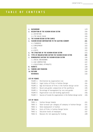 T A B L E O F C O N T E N T S
C O N T E N T S
						
1.	 Background				 					 178
2.	 Description of the FASHION DESIGN SectOR		 			 180
	 2.1	Definition								 180
	 2.2	The value chain 							 180
3.	 The FASHION DESIGN SECTOR Sample	 					 181
4.	 FASHION DESIGN Contribution to the Gauteng Economy			 181
	 4.1	Turnover								 181
	 4.2	Employment								 182
	 4.3	GVA									 182
	 4.4	COSTS									 182
5.	 THE Structure of the FASHION DESIGN SECTOR				 183
6.	 Types of organisations within the FASHION DESIGN Sector			 184
7.	 Demographics within the FASHION DESIGN sectoR				 186
	 7.1	Racial breakdown							 186
	 7.2	Age composition							 187
	 7.3	Educational attributes						 187
8.	 MARKETS									 188
9.	 FUNDING AND FINANCING							 188
10.	 OUTLOOK									 190
	 REFERENCES									 190
LIST OF FIGURES
	 FIGURE 1:	 Distribution by organisation size		 		 180
	 FIGURE 2:	 Legal status of firms in Fashion Design			 184
	 FIGURE 3:	 Age distribution of firms in the fashion design sector		 185
	 FIGURE 4:	 Racial and gender composition of the workforce		 186
	 FIGURE 5:	 Percentage of management by race and gender			 187
	 FIGURE 6:	 Organisation size and funding application			 189
	 FIGURE 7:	 Sources of income for organisations in the fashion design sector	 189
	
LIST OF TABLES
	 TABLE 1:	 Fashion Design Sample				 		 181
	 TABLE 2:	 Total turnover per category of company in Fashion Design	 181
	 TABLE 3:	 Total employment in Fashion					 182
	 TABLE 4:	 Costs of firms in Fashion Design Sector			 182
	 TABLE 5:	 Education levels of employees					 187
	 TABLE 6:	 Reasons for not applying for funding				 188
 