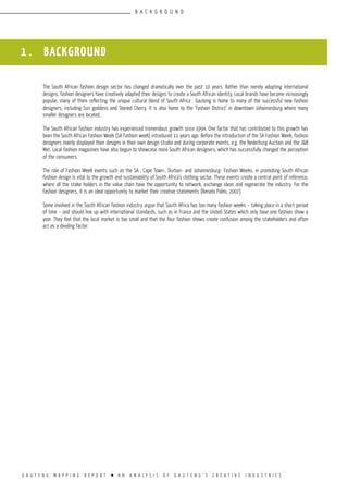 G A U T E N G M A P P I N G R E P O R T l A N A N A L Y S I S O F G A U T E N G ’ S C R E A T I V E I N D U S T R I E S
1 . BACKGROUND
The South African fashion design sector has changed dramatically over the past 10 years. Rather than merely adopting international
designs, fashion designers have creatively adapted their designs to create a South African identity. Local brands have become increasingly
popular, many of them reflecting the unique cultural blend of South Africa . Gauteng is home to many of the successful new fashion
designers, including Sun goddess and Stoned Cherry. It is also home to the ‘Fashion District’ in downtown Johannesburg where many
smaller designers are located.
The South African fashion industry has experienced tremendous growth since 1994. One factor that has contributed to this growth has
been the South African Fashion Week (SA Fashion week) introduced 11 years ago. Before the introduction of the SA Fashion Week, fashion
designers mainly displayed their designs in their own design studio and during corporate events, e.g. the Nederburg Auction and the J&B
Met. Local fashion magazines have also begun to showcase more South African designers, which has successfully changed the perception
of the consumers.
The role of Fashion Week events such as the SA-, Cape Town-, Durban- and Johannesburg- Fashion Weeks, in promoting South African
fashion design is vital to the growth and sustainability of South Africa’s clothing sector. These events create a central point of reference,
where all the stake holders in the value chain have the opportunity to network, exchange ideas and regenerate the industry. For the
fashion designers, it is an ideal opportunity to market their creative statements (Renato Palmi, 2007).
Some involved in the South African fashion industry argue that South Africa has too many fashion weeks – taking place in a short period
of time – and should line up with international standards, such as in France and the United States which only have one fashion show a
year. They feel that the local market is too small and that the four fashion shows create confusion among the stakeholders and often
act as a dividing factor.
B A C K G R O U N D
 