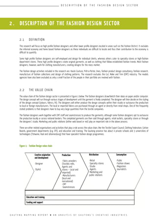 G A U T E N G M A P P I N G R E P O R T l A N A N A L Y S I S O F G A U T E N G ’ S C R E A T I V E I N D U S T R I E S
D E S C R I P T I O N O F T H E F A S H I O N D E S I G N S E C T O R
2 . DESCRIPTION OF THE FASHION DESIGN SECTOR
2.1	 DEFINITION
This research will focus on high profile fashion designers and other lower profile designers located in areas such as the Fashion District. It excludes
the informal economy and home based fashion designers as these individuals are difficult to locate and thus their contribution to the economy is
difficult to quantify.
Some high profile fashion designers are self-employed and design for individual clients, whereas others cater to specialty stores or high-fashion
department stores. These high profile designers create original garments, as well as clothing that follow established fashion trends. Most fashion
designers, however, work for clothing manufacturers, creating designs for the mass market.
The fashion design activities included in the research are: Haute Couture, Prêt-a-Porter, lines, fashion product design consultancy, fashion research,
manufacture of fashion collections and design of clothing patterns. The research excludes the Cut, Make and Trim (CMT) industry. The models
agencies have also been excluded as only a small fraction of the people in their portfolio are involved with fashion.
2.2	 THE VALUE CHAIN
The value-chain of the fashion design sector is presented in Figure 1 below. The fashion designers draw/sketch their ideas on paper and/or computer.
The design concept will run through various stages of development until the garment is finally completed. The designer will then decide on the styling
of the design concept (colours, fabrics, fit). The designers will either produce the design concepts within their studio or outsource the production
to local or foreign manufacturers. The local or imported fabrics are purchased through an agent or directly from retail shops. One of the frequently
stated problems is that designers have to buy very large quantities from the textile companies.
The fashion designers work together with CMT staff and seamstresses to produce the garments, although some fashion designers opt to outsource
the production locally or across national borders. The completed garments are then sold through agents, retail outlets, speciality stores or through
the designers’ studio. Marketing and public relations (either web based or not) play an important role in the above process.
There are other related organisations and activities that play a role across the value-chain, like the Textile Export Council, Clothing Federation, Cotton
Boards, government departments (e.g. DTI), and education and training. The Gauteng province has about 4 private schools and 3 universities of
technologies (Tshwane, Vaal and Johannesburg) that have specialist fashion design programmes.
Figure 1:	 Fashion Design value chain
Education and training
Funding and support
Creative origination
and development
-Designer
-Stylist
Production
-Fabric providers
(Textiles mills,
Agents and
stores – Local and
imported)
-Manufacturers
(local and
inernational)
-CMT
-Seamstresses
Distribution
-Retail
-Specialty stores
-Studio
-Agents
-Marketing and
public relations
Consumption
-Public
-Fashion shows
-Magazines
-Journalists
 