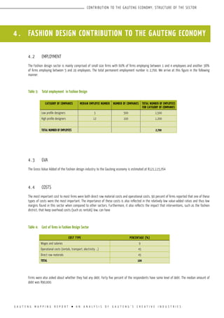G A U T E N G M A P P I N G R E P O R T l A N A N A L Y S I S O F G A U T E N G ’ S C R E A T I V E I N D U S T R I E S
CONTRIBUTION TO THE GAUTENG ECONOMY; STRUCTURE OF THE SECTOR
4 . FASHION DESIGN CONTRIBUTION TO THE GAUTENG ECONOMY
4.2	 EMPLOYMENT
The Fashion design sector is mainly comprised of small size firms with 60% of firms employing between 1 and 4 employees and another 38%
of firms employing between 5 and 19 employees. The total permanent employment number is 2,700. We arrive at this figure in the following
manner:
Table 3:	 Total employment in Fashion Design
4.3	 GVA
The Gross Value Added of the Fashion design industry to the Gauteng economy is estimated at R121,115,764
4.4	 COSTS
The most important cost to most firms were both direct raw material costs and operational costs. 90 percent of firms reported that one of these
types of costs were the most important. The importance of these costs is also reflected in the relatively low value-added ratios and thus low
margins found in this sector when compared to other sectors. Furthermore, it also reflects the impact that interventions, such as the fashion
district, that keep overhead costs (such as rentals) low, can have
Table 4:	 Cost of firms in Fashion Design Sector
Firms were also asked about whether they had any debt. Forty five percent of the respondents have some level of debt. The median amount of
debt was R90,000.
CATEGORY OF COMPANIES MEDIAN EMPLOYEE NUMBER NUMBER OF COMPANIES TOTAL NUMBER OF EMPLOYEES
FOR CATEGORY OF COMPANIES
Low profile designers 3 500 1,500
High profile designers 12 100 1,200
Total number of employees 2,700
COST TYPE PERCENTAGE (%)
Wages and salaries 9
Operational costs (rentals, transport, electricity ...) 45
Direct raw materials 45
TOTAL 100
 