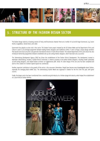 1 8 3
The fashion design industry in Gauteng consists of many small businesses; however there are a number of successful larger businesses, e.g. Loxion
Kulcha, Sungoddess, Stoned Cherry and Julian.
Government has played an active role in this sector. The Fashion Fusion project initiated by the SA Fashion Week and the Department of Arts and
Culture in 2004 is an exchange programme between leading fashion designers and traditional crafters. It aims to forge a unique design aesthetic
that would excite local consumers and generate international interest in South African fashion. The national Department of Arts and Culture has also
introduced mentorship programmes between established and up and coming fashion designers, which have been very successful.
The Johannesburg Development Agency (JDA) has driven the establishment of the Fashion District Development. This development, located in
downtown Johannesburg, includes a Fashion District Institution, is aimed to provide an area where fashion designers, including smaller potentially
up-and-coming designers, and related fashion activities can agglomerate (JDA, 2004). An urban design of the core area has been completed and
work on the creation of a Fashion Capital Square has commenced.
Another important contributor to the growth of the sector is the consumers themselves. People have become more knowledgeable about fashion,
especially the emerging black middle class. The Johannesburg Fashion Week was organized in Soweto for the first time this year, with great
success.
Finally, the design sector has been transformed from a manufacturing led industry to a fashion design led industry, which helped the establishment
of a South African fashion identity.
5 . STRUCTURE OF THE FASHION DESIGN SECTOR
 