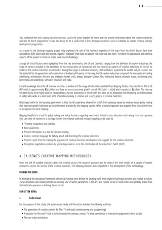 They highlighted that while mapping has effectively been used in the United Kingdom for many years to provide information about the creative industries
and also to direct programmes; it was also found to be a useful tool in less developed countries such as Colombia to initiate creative industry
development programmes.
As a guide to the Gauteng mapping project they explained the role of the technical expertise of the team from the British Council (and their
consultants, BOP) which took the form of a specific “template” that must be applied. The expertise was there “to inform the operational and technical
aspects of the project in terms of scope, scale and methodology”.
A range of critical factors were highlighted from the two benchmarks, the UK and Colombia, ranging from the definition of creative industries; the
range of sectors included in the definition; to the incorporation of commercial and non-commercial aspects of creative industries. In the UK for
instance, the creative industries are defined as having their origin in individual creativity, skill and talent; a potential for wealth and job creation; and
the potential for the generation and exploitation of Intellectual Property. In this way, the UK creative industries comprised thirteen sectors including
advertising, architecture, the arts and antiques market, craft, design, designer fashion, film, interactive leisure software, music, performing arts,
print media and publishing, software, television and radio.
Current knowledge about the UK creative industries is evidence of the range of information available from Mapping Studies: they constitute 8% of UK
GDP which is approximately £83,5 billion and have an annual sustained growth rate of 6% (1997 – 2004) which equates to £5 billion. The industry
has been found to be highly diverse, incorporating 120 000 businesses in the UK with less than 30-40 employees and employing 1,9 million people
in skilled jobs while at a local level, 12% of London economy is creative and 1 out 5 jobs is in creative industries
Most importantly for the Gauteng government is that the UK experience allowed for a shift from advocacy-based to evidence-based policy making
that has been greatly facilitated by the information provided by the mapping system. While a national approach was adopted first, the current focus
is on regional and local mapping.
Mapping therefore is a tool for policy making and policy decisions regarding investment, infrastructure, education and training. It is not a panacea
that can solve all matters or a strategy. Rather the evidence collected through mapping can be used to:
•	“Promote recognition and visibility.
•	Raise awareness.
•	Present information as a tool for decision making.
•	Create a common language for talking about and describing the creative industries.
•	Present a joint front for making the argument of creative industries development and support for the creative industries.
•	Strengthen negotiation positions by presenting evidence as to the contribution of the industries” (SACR, 2007).
4. Gauteng’s Creative Mapping Methodology
Given the lack of available statistics about the creative sectors the research approach was to conduct firm level studies of a sample of creative
enterprises across the sectors of the creative industries. The following elements were important in the development of the methodology.
Defining the scope
In developing the conceptual framework, eleven sub-sectors were defined for Gauteng, with their respective principal activities and related activities.
These definitions were based partially on existing use of sector parameters in the arts and culture sector in South Africa and partially drawn from
international experience in defining these sectors.
Sub-sector detail
1.	 Audio-visual
For the purpose of this study, the audio-visual, media and film sector includes the following activities:
•	The generation of creative content for film, TV and radio (commissioning and scriptwriting)
•	Production for film and TV (all activities involved in creating a movie, TV show, commercial or interactive programme from a script)
•	Film and video distribution
1 3
 