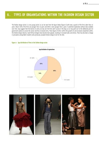 1 8 5
The fashion design sector is a very young sector as can be seen from the figure below (Figure 4) with only a quarter of the firms older than 10
years. About 75% of the firms are younger than 10 years and 60% is even younger than 5 years. A potential explanation without data available
over time, may suggest that the barriers to entry are low, but the firms don’t survive in the long run or may point out to the deliberate post 94
government policies to assist the sector and thus increased entry. These figures further confirm the growth of, and increased competition within,
the fashion design industry. South African designs have become more popular, resulting in increased sales and entries. There has also been a change
in perception among Black students who previously accepted fashion design to be for the elite.
Figure 4:	 Age distribution of firms in the fashion design sector
6 . TYPES OF ORGANISATIONS WITHIN THE FASHION DESIGN SECTOR
Age distribution of organisations
10+ years
5 to 9 years
0 to 4 years
 