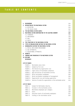 T A B L E O F C O N T E N T S
C O N T E N T S
						
1.	 Background				 					 194
2.	 Description of the MULTIMEDIA SectOR	 				 194
	 2.1	Definition								 194
	 2.2	The value chain 							 194
3.	 The MULTIMEDIA SECTOR Sample 	 					 195
4.	 MULTIMEDIA Sector Contribution to the Gauteng Economy			 196
	 4.1	Turnover								 196
	 4.2	Employment								 196
	 4.3	GVA									 196
	 4.4	COSTS									 196
5.	 THE Structure of the MULTIMEDIA SECTOR	 				 197
6.	 Types of organisations within the MULTIMEDIA Sector			 198
7.	 Demographics within the MULTIMEDIA sectoR					 199
	 7.1	Racial AND GENDER breakdown						 199
	 7.2	Age ATTRIBUTES								 201
	 7.3	Educational attributes						 201
8.	 MARKETS									 201
9.	 FUNDING AND FINANCING OF THE MULTIMEDIA SECTOR				 202
10.	 OUTLOOK									 203
	 REFERENCES									 204
LIST OF FIGURES
	 FIGURE 1:	 Multimedia value chain				 		 194
	 FIGURE 2:	 Sample by firm size						 195
	 FIGURE 3:	 Distribution by organisation size 				 198
	 FIGURE 4:	 Legal status of multimedia companies				 198
	 FIGURE 5:	 Age distribution of multimedia entities			 199
	 FIGURE 6:	 Racial and gender breakdown					 200
	 FIGURE 7:	 Racial and gender breakdown of management			 200
	 FIGURE 8:	 Organisation size and funding application			 202
	 FIGURE 9:	 Sources of income for organisations in the multimedia sector	 203
LIST OF TABLES
	 TABLE 1:	 Sample for Multimedia industry			 		 195
	 TABLE 2:	 Turnover in the multimedia sector				 196
	 TABLE 3:	 Multimedia employees per category				 196
	 TABLE 4:	 Costs								 196
	 TABLE 5:	 Education levels of multimedia employees			 201
	 TABLE 6:	 Funding in the multimedia sector				 202
 