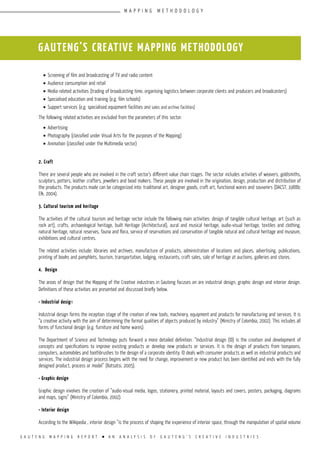 G A U T E N G M A P P I N G R E P O R T l A N A N A L Y S I S O F G A U T E N G ’ S C R E A T I V E I N D U S T R I E S
•	Screening of film and broadcasting of TV and radio content
•	Audience consumption and retail
•	Media-related activities (trading of broadcasting time, organising logistics between corporate clients and producers and broadcasters)
•	Specialised education and training (e.g. film schools)
•	Support services (e.g. specialised equipment facilities and sales and archive facilities)
The following related activities are excluded from the parameters of this sector:
•	Advertising
•	Photography (classified under Visual Arts for the purposes of the Mapping)
•	Animation (classified under the Multimedia sector)
2. Craft
There are several people who are involved in the craft sector’s different value chain stages. The sector includes activities of weavers, goldsmiths,
sculptors, potters, leather crafters, jewellers and bead makers. These people are involved in the origination, design, production and distribution of
the products. The products made can be categorized into: traditional art, designer goods, craft art, functional wares and souvenirs (DACST, 1988b;
Elk, 2004).
3. Cultural tourism and heritage
The activities of the cultural tourism and heritage sector include the following main activities: design of tangible cultural heritage, art (such as
rock art), crafts, archaeological heritage, built Heritage (Architectural), aural and musical heritage, audio-visual heritage, textiles and clothing,
natural heritage, natural reserves, fauna and flora, service of reservations and conservation of tangible natural and cultural heritage and museum,
exhibitions and cultural centres.
The related activities include: libraries and archives, manufacture of products, administration of locations and places, advertising, publications,
printing of books and pamphlets, tourism, transportation, lodging, restaurants, craft sales, sale of heritage at auctions, galleries and stores.
4. Design
The areas of design that the Mapping of the Creative industries in Gauteng focuses on are industrial design, graphic design and interior design.
Definitions of these activities are presented and discussed briefly below.
• Industrial design
Industrial design forms the inception stage of the creation of new tools, machinery, equipment and products for manufacturing and services. It is
“a creative activity with the aim of determining the formal qualities of objects produced by industry” (Ministry of Colombia, 2002). This includes all
forms of functional design (e.g. furniture and home wares).
The Department of Science and Technology puts forward a more detailed definition. “Industrial design (ID) is the creation and development of
concepts and specifications to improve existing products or develop new products or services. It is the design of products from teaspoons,
computers, automobiles and toothbrushes to the design of a corporate identity. ID deals with consumer products as well as industrial products and
services. The industrial design process begins with the need for change, improvement or new product has been identified and ends with the fully
designed product, process or model” (Ratsatsi, 2005).
• Graphic design
Graphic design involves the creation of “audio-visual media, logos, stationery, printed material, layouts and covers, posters, packaging, diagrams
and maps, signs” (Ministry of Colombia, 2002).
• Interior design
According to the Wikipedia , interior design “is the process of shaping the experience of interior space, through the manipulation of spatial volume
GAUTENG’S CREATIVE MAPPING METHODOLOGY
M A P P I N G M E T H O D O L O G Y
 
