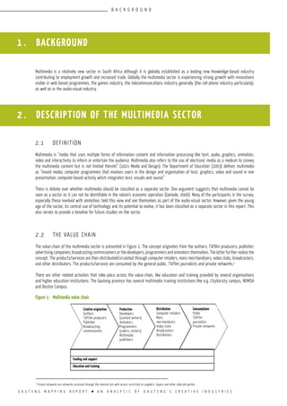 G A U T E N G M A P P I N G R E P O R T l A N A N A L Y S I S O F G A U T E N G ’ S C R E A T I V E I N D U S T R I E S
1 . BACKGROUND
Multimedia is a relatively new sector in South Africa although it is globally established as a leading new knowledge-based industry
contributing to employment growth and increased trade. Globally the multimedia sector is experiencing strong growth with innovations
visible in web-based programmes, the games industry, the telecommunications industry generally (the cell-phone industry particularly),
as well as in the audio-visual industry.
2.1	 DEFINITION
Multimedia is “media that uses multiple forms of information content and information processing like text, audio, graphics, animation,
video and interactivity to inform or entertain the audience. Multimedia also refers to the use of electronic media as a medium to convey
the multimedia content but is not limited thereto” (1021 Media and Design). The Department of Education (2003) defines multimedia
as “mixed media; computer programmes that involves users in the design and organisation of text, graphics, video and sound in one
presentation; computer-based activity which integrates text, visuals and sound.”
There is debate over whether multimedia should be classified as a separate sector. One argument suggests that multimedia cannot be
seen as a sector as it can not be identifiable in the nation’s economic operation (Gamede, 2006). Many of the participants in the survey,
especially those involved with animation, held this view and see themselves as part of the audio-visual sector. However, given the young
age of the sector, its central use of technology and its potential to evolve, it has been classified as a separate sector in this report. This
also serves to provide a baseline for future studies on the sector.
2.2	 THE VALUE CHAIN
The value-chain of the multimedia sector is presented in Figure 1. The concept originates from the authors; TV/film producers; publisher;
advertising companies; broadcasting commissioners or the developers; programmers and animators themselves. The latter further realize the
concept. The products/services are then distributed/circulated through computer retailers, mass merchandisers, video clubs, broadcasters,
and other distributors. The products/services are consumed by the general public, TV/film journalists and private networks.1
There are other related activities that take place across the value-chain, like education and training provided by several organisations
and higher education institutions. The Gauteng province has several multimedia training institutions like e.g. CityVarsity campus, NEMISA
and Boston Campus.
Figure 1:	 Multimedia value chain
2 . DESCRIPTION OF THE MULTIMEDIA SECTOR
1
Private networks are networks accessed through the Internet but with access restricted to suppliers, buyers and other selected parties
Distribution
Computer retailers
Mass
merchandisers
Video clubs
Broadcasters
Distributors
Production
Developers
(content writers)
Animators
Programmers
(coders, testers)
Multimedia
publishers
Creative origination
Authors
TV/Film producers
Publisher
Broadcasting
commissioners
Funding and support
Education and training
Consumptions
Public
TV/Film
journalists
Private networks
B A C K G R O U N D
 