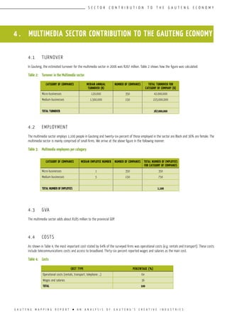 G A U T E N G M A P P I N G R E P O R T l A N A N A L Y S I S O F G A U T E N G ’ S C R E A T I V E I N D U S T R I E S
S E C T O R C O N T R I B U T I O N T O T H E G A U T E N G E C O N O M Y
4 . MULTIMEDIA SECTOR CONTRIBUTION TO THE GAUTENG ECONOMY
4.1	 TURNOVER
In Gauteng, the estimated turnover for the multimedia sector in 2006 was R267 million. Table 2 shows how the figure was calculated:
Table 2:	 Turnover in the Multimedia sector
4.2	 EMPLOYMENT
The multimedia sector employs 1,100 people in Gauteng and twenty-six percent of those employed in the sector are Black and 36% are female. The
multimedia sector is mainly comprised of small firms. We arrive at the above figure in the following manner:
Table 3:	 Multimedia employees per category
4.3	 GVA
The multimedia sector adds about R185 million to the provincial GDP.
4.4	 COSTS
As shown in Table 4, the most important cost stated by 64% of the surveyed firms was operational costs (e.g. rentals and transport). These costs
include telecommunications costs and access to broadband. Thirty-six percent reported wages and salaries as the main cost.
Table 4:	 Costs
CATEGORY OF COMPANIES MEDIAN ANNUAL
TURNOVER (R)
NUMBER OF COMPANIES TOTAL TURNOVER FOR
CATEGORY OF COMPANY (R)
Micro-businesses 120,000 350 42,000,000
Medium-businesses 1,500,000 150 225,000,000
Total TURNOVER 267,000,000
CATEGORY OF COMPANIES MEDIAN EMPLOYEE NUMBER NUMBER OF COMPANIES TOTAL NUMBER OF EMPLOYEES
FOR CATEGORY OF COMPANIES
Micro-businesses 1 350 350
Medium-businesses 5 150 750
Total number of employees 1,100
COST TYPE PERCENTAGE (%)
Operational costs (rentals, transport, telephone ...) 64
Wages and salaries 36
TOTAL 100
 