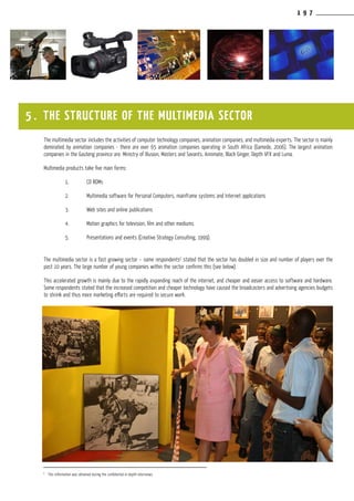 1 9 7
The multimedia sector includes the activities of computer technology companies, animation companies, and multimedia experts. The sector is mainly
dominated by animation companies - there are over 65 animation companies operating in South Africa (Gamede, 2006). The largest animation
companies in the Gauteng province are: Ministry of Illusion, Masters and Savants, Annimate, Black Ginger, Depth VFX and Luma.
Multimedia products take five main forms:
	 1.	 CD ROMs
	 2.	 Multimedia software for Personal Computers, mainframe systems and Internet applications
	 3.	Web sites and online publications
	 4.	 Motion graphics for television, film and other mediums
	 5.	 Presentations and events (Creative Strategy Consulting, 1999).
The multimedia sector is a fast growing sector – some respondents2
stated that the sector has doubled in size and number of players over the
past 10 years. The large number of young companies within the sector confirms this (see below).
This accelerated growth is mainly due to the rapidly expanding reach of the internet, and cheaper and easier access to software and hardware.
Some respondents stated that the increased competition and cheaper technology have caused the broadcasters and advertising agencies budgets
to shrink and thus more marketing efforts are required to secure work.
5 . THE STRUCTURE OF THE MULTIMEDIA SECTOR
2
This information was obtained during the confidential in-depth interviews.
 