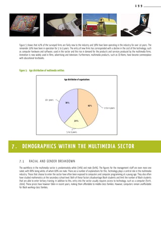 1 9 9
Figure 5 shows that 42% of the surveyed firms are fairly new to the industry and 38% have been operating in the industry for over 10 years. The
remainder 20% have been in operation for 5 to 9 years. The entry of new firms has corresponded with a decline in the cost of the technology, such
as computer hardware and software, used in the sector and the rise in demand for the products and services produced by the multimedia firms.
Animation is now widely used in films, advertising and television. Furthermore, multimedia products, such as CD-Roms, have become commonplace
with educational textbooks.
Figure 5:	 Age distribution of multimedia entities
7.1	 RACIAL AND GENDER BREAKDOWN
The workforce in the multimedia sector is predominately white (74%) and male (64%). The figures for the management staff are even more one
sided, with 88% being white, of whom 68% are male. There are a number of explanations for this. Technology plays a central role in the multimedia
industry. Those that choose to enter the sector have often been exposed to computers and computer programming at a young age. They also often
have studied mathematics at the secondary school level. Both of these factors disadvantage Black students and limit the number of Black students
that are able to enter tertiary training. In addition to this, entry into the sector usually requires access to technology, such as a computer (Fortt,
2004). These prices have however fallen in recent years, making them affordable to middle-class families. However, computers remain unaffordable
for Black working-class families.
7 . DEMOGRAPHICS WITHIN THE MULTIMEDIA SECTOR
Age distribution of organisations
10+ years
5 to 9 years
0 to 4 years
 