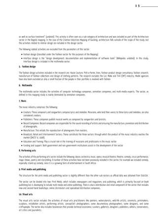 as well as surface treatment” (undated). This activity is often seen as a sub-category of architecture and was included as part of the Architecture
sector in the Bogotá mapping. In the case of the Creative Industries Mapping of Gauteng, architecture falls outside of the scope of the study, but
the activities related to interior design are included in the design sector.
The following related activities are excluded from the parameters of this sector:
•	Fashion design (classified under the Fashion sector for the purposes of the Mapping)
•	Interface design is the “design development, documentation and implementation of software tools” (Wikipedia, undated). In this study,
interface design is included in the multimedia sector.
5. Fashion design
The fashion design activities included in the research are: Haute Couture, Prêt-a-Porter, lines, fashion product design consultancy, fashion research,
manufacture of fashion collections and design of clothing patterns. The research excludes the Cut, Make and Trim (CMT) industry. Model agencies
have also been excluded as only a small fraction of the people in their portfolio is involved with fashion.
6. Multimedia
The multimedia sector includes the activities of computer technology companies, animation companies, and multi-media experts. The sector, as
defined in this mapping study is mainly dominated by animation companies.
7. Music
The music industry comprises the following:
•	Creators: These composers and songwriters compose lyrics and melodies. Musicians, who lend their voices to these lyrics and melodies, are also
considered creators.
•	Publishers: These companies publish musical works as composed by songwriters and lyricists.
•	Record Companies: Record companies are responsible for the sound recording of artists and ensuring the manufacture, promotion and distribution
of phonographs.
•	Manufacture: This entails the reproduction of phonograms from masters.
•	Broadcast, Retail and Entertainment Sectors: These constitute the three sectors through which the product of the music industry reaches the
market (DACST d, 1998).
•	Education and Training: Play a crucial role in the training of musicians and professions in the music sector.
•	Funding and support: Both government and non-government institutions assist in the development of the sector.
8. Performing arts
The activities of the performing arts sector include the following: dance, orchestra, music, opera, musical theatre, theatre, comedy, circus performance,
magic shows, poetry and storytelling. A number of these activities have not been previously included in this sector. For example we included comedy,
especially stand-up comedy, since it is a growing form of entertainment in South Africa.
9. Print media and publishing
The structure for the print media and publishing sector is slightly different than the other sub-sectors as official data was obtained from StatsSA.
The sector can be divided into two: Print Media, which includes newspapers and magazines; and publishing, which is primarily focused on book
publishing but is developing to include multi-media and online publishing. There is also a distribution and retail component of the sector that includes
new and second-hand bookshops, online distributors and specialised distribution companies.
10. Visual arts
The visual arts sector includes the activities of visual arts practitioners like painters, watercolorists, wild-life artists, ceramists, printmakers,
sculptors, installation artists, performing artists, concept/art photographers, some documentary photographers, some designers, and some
craftspeople. The sector also includes businesses that provide technical assistance, curators, gallerists, designers, publishers, editors, conservators,
art critics and journalists.
1 5
 