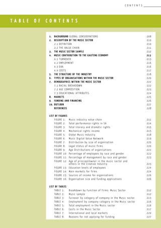 T A B L E O F C O N T E N T S
C O N T E N T S
1.	 Background GLOBAL CONSIDERATIONS					 208
2.	 Description of the MUSIC SectOR	 		 			 210
	 2.1	Definition								 210
	 2.2	The value chain 							 211
3.	 The MUSIC SECTOR Sample	 						 212
4.	 MUSIC Contribution to the Gauteng Economy				 213
	 4.1	Turnover								 213
	 4.2	Employment								 216
	 4.3	GVA									 216
	 4.4	COSTS									 217
5.	 THE Structure of the INDUSTRY		 				 218
6.	 Types of organisations within the MUSIC Sector				 220
7.	 Demographics within the MUSIC sectoR					 222
	 7.1	Racial breakdown							 222
	 7.2	Age composition							 223
	 7.3	Educational attributes						 224
8.	 MARKETS									 225
9.	 FUNDING AND FINANCING							 226
10.	 OUTLOOK									 227
	 REFERENCES									 228
LIST OF FIGURES
	 FIGURE 1:	 Music industry value chain			 		 211
	 FIGURE 2:	 Total performance rights in SA					 214
	 FIGURE 3:	 Total literary and dramatic rights				 215
	 FIGURE 4:	 Mechanical rights income					 215
	 FIGURE 5:	 Global Music Industry						 218
	 FIGURE 6:	 Music Digital Value Network					 219
	 FIGURE 7:	 Distribution by size of organisation				 220
	 FIGURE 8:	 Legal status of music firms					 220
	 FIGURE 9:	 Age Distributions of organisations				 221
	 FIGURE 10:	 Percentage of employees by race and gender			 222
	 FIGURE 11:	 Percentage of management by race and gender			 223
	 FIGURE 12:	 Age of principal/owner in the music sector and
		 others in the Creative Industry					 223
	 FIGURE 13:	 Education levels of employees					 224
	 FIGURE 14:	 Main markets for firms						 224
	 FIGURE 15:	 Sources of income for organisations				 226
	 FIGURE 16:	 Organisation size and funding applications			 226
	
LIST OF TABLES
	 TABLE 1:	 Breakdown by Function of Firms: Music Sector	 		 212
	 TABLE 2:	 Music sample							 212
	 TABLE 3:	 Turnover by category of company in the Music sector		 213
	 TABLE 4:	 Employment by company category in the Music sector		 216
	 TABLE 5:	 Total employment in the Music sector				 216
	 TABLE 6:	 Costs in the Music Sector					 217
	 TABLE 7:	 International and local markets				 220
	 TABLE 8:	 Reasons for not applying for funding				 227
 