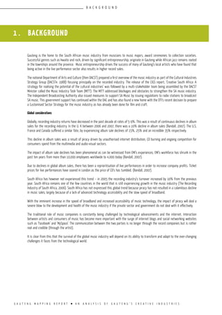 G A U T E N G M A P P I N G R E P O R T l A N A N A L Y S I S O F G A U T E N G ’ S C R E A T I V E I N D U S T R I E S
1 . BACKGROUND
Gauteng is the home to the South African music industry from musicians to music majors, award ceremonies to collection societies.
Successful genres such as kwaito and rock, driven by significant entrepreneurship, originate in Gauteng while African jazz remains rooted
in the townships around the province. Music entrepreneurship drives the success of many of Gauteng’s local artists who have found that
being active in the live performance sector also results in higher record sales.
The national Department of Arts and Culture (then DACST) prepared a first overview of the music industry as part of the Cultural Industries
Strategy Group (DACST4: 1988) focusing principally on the recorded industry. The release of the CIGS report, ‘Creative South Africa: A
strategy for realising the potential of the cultural industries’ was followed by a multi-stakeholder team being assembled by the DACST
Minister called the Music Industry Task Team (MITT). The MITT addressed blockages and obstacles to strengthen the SA music industry.
The Independent Broadcasting Authority also issued measures to support SA Music by issuing regulations to radio stations to broadcast
SA music. This government support has continued within the DAC and has also found a new home with the DTI’s recent decision to prepare
a Customised Sector Strategy for the music industry as has already been done for film and craft.
Global considerations
Globally, recording industry returns have decreased in the past decade at rates of 5-9%. This was a result of continuous declines in album
sales for the recording industry. In the U. K between 2006 and 2007, there was a 10% decline in album sales (Randall, 2007). The U.S,
France and Canada suffered a similar fate, by experiencing album sale declines of 15%, 25% and an incredible 35% respectively.
This decline in album sales was a result of piracy driven by unauthorised internet distribution, CD burning and ongoing competition for
consumers spend from the multimedia and audio-visual sectors.
The impact of album sale declines has been phenomenal as can be witnessed from EMI’s experiences; EMI’s workforce has shrunk in the
past ten years from more than 10,000 employees worldwide to 4,000 today (Randall, 2007).
Due to declines in global album sales, there has been a reprioritisation of live performances in order to increase company profits. Ticket
prices for live performances have soared in London as the price of CD’s has tumbled. (Randall, 2007).
South Africa has however not experienced this trend – in 2005 the recording industry’s turnover increased by 10% from the previous
year. South Africa remains one of the few countries in the world that is still experiencing growth in the music industry (The Recording
Industry of South Africa, 2006). South Africa has not expressed this global trend because piracy has not resulted in a calamitous decline
in music sales; largely because of a lack of advanced technology accessibility and the slow speed of broadband.
With the imminent increase in the speed of broadband and increased accessibility of music technology, the impact of piracy will deal a
severe blow to the development and health of the music industry if the private sector and government do not deal with it effectively.
The traditional role of music companies is constantly being challenged by technological advancements and the internet. Interaction
between artists and consumers of music has become more important with the surge of internet blogs and social networking websites
such as ‘Facebook’ and ‘MySpace’. The communication between the two parties is no longer through the record companies but is rather
real and credible (through the artist).
It is clear from this that the survival of the global music industry will depend on its ability to transform and adapt to the ever-changing
challenges it faces from the technological world.
B A C K G R O U N D
 