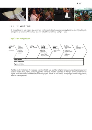2 1 1
2.2	 THE VALUE CHAIN
As discussed above, the music industry value chain is being transformed with digital technologies, specifically the internet. Nevertheless, it is worth
looking at the representation of the traditional value chain (at least for recorded music) (see Figure 1 below).
Figure 1:	 Music industry value chain
The list of activities that comprise the music sector expands on the CIGS music report that highlighted composer, musician, live performance, record
labels and recording studios, retailing, broadcasting, promotion and publicity. In addition to extending the CIGS report definition, our definition also
expands on the International Standard Industrial Classification (ISIC) that refers to the music industry as comprising of sound recording, producing
and music publishing activities.
-Composers
-Songwriters
-Musicians
-The record
producer
Training and development
Regulation and legislation
-Music
Publishing
Distribution
Travel agents &
tour operators
-Manufacturing of
cassettes, CD’s &
DVD’s
Creators Production Production
-Sound recording
& mixing
-Producing
-Arrangements
-Record labels
-Recording
studios
Manufacture
(medium)
Music
Instruments
Music
Specific
Inputs
Publishing Recording/
Production -Music
festivals
-Media
-Broadcasting
-Internet & digital
media
-Advertising
services
Distribution
-Music
festivals
-Media
-Broadcasting
-Internet & digital
media
-Advertising
services
Distribution
Funding and supportFunding and support
Training and development
Regulation and legislation
Creators
-Composers
-Songwriters
-Musicians
-The record
producer
Publishing
-Music Publishing
Recording/
Production
-Sound Recording
& Mixing
-Producing
-Arrangements
-Record labels
-Recording studios
Music Specific
Inputs
-Music
instruments
Manufacture
(Medium)
-Manufacturing
of cassettes, CDs
& DVDs
Distribution
-Music Festivals
-Media
-Broadcasting
-Internet & digital
media
-Advertising
services
Retail
-Sale of music at
retail outlets
 