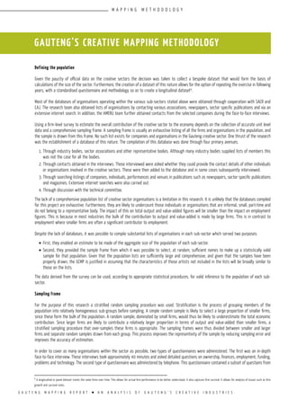 G A U T E N G M A P P I N G R E P O R T l A N A N A L Y S I S O F G A U T E N G ’ S C R E A T I V E I N D U S T R I E S
Defining the population
Given the paucity of official data on the creative sectors the decision was taken to collect a bespoke dataset that would form the basis of
calculations of the size of the sector. Furthermore, the creation of a dataset of this nature allows for the option of repeating the exercise in following
years, with a standardised questionnaire and methodology so as to create a longitudinal dataset9
.
Most of the databases of organisations operating within the various sub-sectors stated above were obtained through cooperation with SACR and
CAJ. The research team also obtained lists of organisations by contacting various associations, newspapers, sector specific publications and via an
extensive internet search. In addition, the AMERU team further obtained contacts from the selected companies during the face-to-face interviews.
Using a firm-level survey to estimate the overall contribution of the creative sector to the economy depends on the collection of accurate unit level
data and a comprehensive sampling frame. A sampling frame is usually an exhaustive listing of all the firms and organisations in the population, and
the sample is drawn from this frame. No such list exists for companies and organisations in the Gauteng creative sector. One thrust of the research
was the establishment of a database of this nature. The compilation of this database was done through four primary avenues.
1.	Through industry bodies, sector associations and other representative bodies. Although many industry bodies supplied lists of members this
was not the case for all the bodies.
2.	Through contacts obtained in the interviews. Those interviewed were asked whether they could provide the contact details of other individuals
or organisations involved in the creative sectors. These were then added to the database and in some cases subsequently interviewed.
3.	Through searching listings of companies, individuals, performances and venues in publications such as newspapers, sector specific publications
and magazines. Extensive internet searches were also carried out.
4.	Through discussion with the technical committee.
The lack of a comprehensive population list of creative sector organisations is a limitation in this research. It is unlikely that the databases compiled
for this project are exhaustive. Furthermore, they are likely to undercount those individuals or organisations that are informal, small, part-time and
do not belong to a representative body. The impact of this on total output and value-added figures will be smaller than the impact on employment
figures. This is because in most industries the bulk of the contribution to output and value-added is made by large firms. This is in contrast to
employment where smaller firms are often a significant contributor to employment.
Despite the lack of databases, it was possible to compile substantial lists of organisations in each sub-sector which served two purposes:
•	First, they enabled an estimate to be made of the aggregate size of the population of each sub-sector.
•	Second, they provided the sample frame from which it was possible to select, at random, sufficient names to make up a statistically valid
sample for that population. Given that the population lists are sufficiently large and comprehensive, and given that the samples have been
properly drawn, the GCMP is justified in assuming that the characteristics of those artists not included in the lists will be broadly similar to
those on the lists.
The data derived from the survey can be used, according to appropriate statistical procedures, for valid inference to the population of each sub-
sector.
Sampling Frame
For the purpose of this research a stratified random sampling procedure was used. Stratification is the process of grouping members of the
population into relatively homogeneous sub-groups before sampling. A simple random sample is likely to select a large proportion of smaller firms,
since these form the bulk of the population. A random sample, dominated by small firms, would thus be likely to underestimate the total economic
contribution. Since larger firms are likely to contribute a relatively larger proportion in terms of output and value-added than smaller firms, a
stratified sampling procedure that over-samples these firms is appropriate. The sampling frames were thus divided between smaller and larger
firms and separate random samples drawn from each group. This process improves the representivity of the sample by reducing sampling error and
improves the accuracy of estimation.
In order to cover as many organisations within the sector as possible, two types of questionnaires were administered. The first was an in-depth
face-to-face interview. These interviews took approximately 40 minutes and asked detailed questions on ownership, finances, employment, funding,
problems and technology. The second type of questionnaire was administered by telephone. This questionnaire contained a subset of questions from
GAUTENG’S CREATIVE MAPPING METHODOLOGY
9
A longitudinal or panel dataset tracks the same firms over time. This allows for actual firm performance to be better understood. It also captures firm survival. It allows for analysis of issues such as firm
growth and survival rates.
M A P P I N G M E T H O D O L O G Y
 