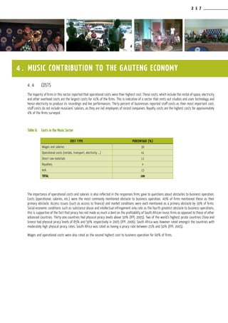 2 1 7
4.4	 COSTS
The majority of firms in this sector reported that operational costs were their highest cost. These costs, which include the rental of space, electricity
and other overhead costs are the largest costs for 41% of the firms. This is indicative of a sector that rents out studios and uses technology and
hence electricity to produce its recordings and live performances. Thirty percent of businesses reported staff costs as their most important cost;
staff costs do not include musicians’ salaries, as they are not employees of record companies. Royalty costs are the highest costs for approximately
4% of the firms surveyed.
Table 6:	 Costs in the Music Sector
The importance of operational costs and salaries is also reflected in the responses firms gave to questions about obstacles to business operation.
Costs (operational, salaries, etc.) were the most commonly mentioned obstacle to business operation. 40% of firms mentioned these as their
primary obstacle. Access issues (such as access to finance) and market conditions were each mentioned as a primary obstacle by 19% of firms.
Social-economic conditions such as substance abuse and intellectual infringement only rate as the fourth greatest obstacle to business operations,
this is supportive of the fact that piracy has not made as much a dent on the profitability of South African music firms as opposed to those of other
advanced countries. Thirty-one countries had physical piracy levels above 50% (IFPI, 2005). Two of the world’s highest pirate countries China and
Greece had physical piracy levels of 85% and 50% respectively in 2005 (IFPI ,2006). South Africa was however rated amongst the countries with
moderately high physical piracy rates. South Africa was rated as having a piracy rate between 25% and 50% (IFPI, 2005).
Wages and operational costs were also rated as the second highest cost to business operation for 60% of firms.
4 . MUSIC CONTRIBUTION TO THE GAUTENG ECONOMY
COST TYPE PERCENTAGE (%)
Wages and salaries 30
Operational costs (rentals, transport, electricity ...) 41
Direct raw materials 11
Royalties 4
N/A 15
TOTAL 100
 