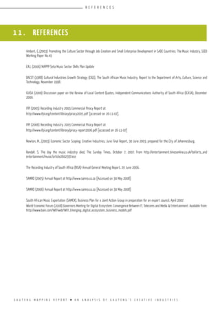 G A U T E N G M A P P I N G R E P O R T l A N A N A L Y S I S O F G A U T E N G ’ S C R E A T I V E I N D U S T R I E S
R E F E R E N C E S
1 1 . REFERENCES
Ambert, C.,(2003) Promoting the Culture Sector through Job Creation and Small Enterprise Development in SADC Countries: The Music Industry, SEED
Working Paper No.49
CAJ, (2006) MAPPP-Seta Music Sector Skills Plan Update
DACST (1988) Cultural Industries Growth Strategy (CIGS), The South African Music Industry, Report to the Department of Arts, Culture, Science and
Technology, November 1998.
ICASA (2000) Discussion paper on the Review of Local Content Quotes, Independent Communications Authority of South Africa (ICASA), December
2000.
IFPI (2005) Recording Industry 2005 Commercial Piracy Report at
http://www.ifpi.org/content/library/piracy2005.pdf [accessed on 26-11-07].
IFPI (2006) Recording Industry 2005 Commercial Piracy Report at
http://www.ifpi.org/content/library/piracy-report2006.pdf [accessed on 26-11-07]
Newton, M., (2003) Economic Sector Scoping: Creative Industries, June Final Report, 30 June 2003, prepared for the City of Johannesburg.
Randall. S, The day the music industry died, The Sunday Times, October 7, 2007. From http://entertainment.timesonline.co.uk/tol/arts_and
entertainment/music/article2602597.ece
The Recording Industry of South Africa (RiSA) Annual General Meeting Report, 20 June 2006.
SAMRO (2005) Annual Report at http://www.samro.co.za [Accessed on 30 May 2008]
SAMRO (2006) Annual Report at http://www.samro.co.za [Accessed on 30 May 2008]
South African Music Exportation (SAMEX), Business Plan for a Joint Action Group in preparation for an export council, April 2007.
World Economic Forum (2008) Governors Meeting for Digital Ecosystem: Convergence Between IT, Telecoms and Media & Entertainment. Available from:
http://www.bain.com/WEFweb/WEF_Emerging_digital_ecosystem_business_models.pdf
 