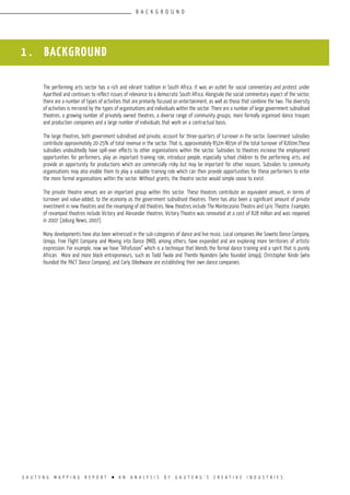 G A U T E N G M A P P I N G R E P O R T l A N A N A L Y S I S O F G A U T E N G ’ S C R E A T I V E I N D U S T R I E S
1 . BACKGROUND
The performing arts sector has a rich and vibrant tradition in South Africa. It was an outlet for social commentary and protest under
Apartheid and continues to reflect issues of relevance to a democratic South Africa. Alongside the social commentary aspect of the sector,
there are a number of types of activities that are primarily focused on entertainment, as well as those that combine the two. The diversity
of activities is mirrored by the types of organisations and individuals within the sector. There are a number of large government subsidised
theatres, a growing number of privately owned theatres, a diverse range of community groups, more formally organised dance troupes
and production companies and a large number of individuals that work on a contractual basis.
The large theatres, both government subsidised and private, account for three-quarters of turnover in the sector. Government subsidies
contribute approximately 20-25% of total revenue in the sector. That is, approximately R52m-R65m of the total turnover of R260m.These
subsidies undoubtedly have spill-over effects to other organisations within the sector. Subsidies to theatres increase the employment
opportunities for performers, play an important training role, introduce people, especially school children to the performing arts, and
provide an opportunity for productions which are commercially risky but may be important for other reasons. Subsidies to community
organisations may also enable them to play a valuable training role which can then provide opportunities for these performers to enter
the more formal organisations within the sector. Without grants, the theatre sector would simple cease to exist.
The private theatre venues are an important group within this sector. These theatres contribute an equivalent amount, in terms of
turnover and value-added, to the economy as the government subsidised theatres. There has also been a significant amount of private
investment in new theatres and the revamping of old theatres. New theatres include The Montecasino Theatro and Lyric Theatre. Examples
of revamped theatres include Victory and Alexander theatres. Victory Theatre was renovated at a cost of R28 million and was reopened
in 2007 (Joburg News, 2007).
Many developments have also been witnessed in the sub-categories of dance and live music. Local companies like Soweto Dance Company,
Umoja, Free Flight Company and Moving into Dance (MID), among others, have expanded and are exploring more territories of artistic
expression. For example, now we have “Afrofusion” which is a technique that blends the formal dance training and a spirit that is purely
African. More and more black entrepreneurs, such as Todd Twala and Thembi Nyandeni (who founded Umoja), Christopher Kindo (who
founded the PACT Dance Company), and Carly Dibokwane are establishing their own dance companies.
B A C K G R O U N D
 