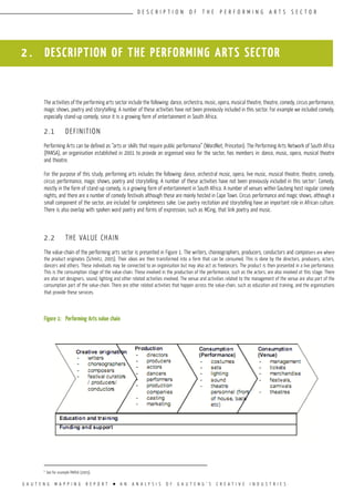 G A U T E N G M A P P I N G R E P O R T l A N A N A L Y S I S O F G A U T E N G ’ S C R E A T I V E I N D U S T R I E S
D E S C R I P T I O N O F T H E P E R F O R M I N G A R T S S E C T O R
2 . DESCRIPTION OF THE PERFORMING ARTS SECTOR
The activities of the performing arts sector include the following: dance, orchestra, music, opera, musical theatre, theatre, comedy, circus performance,
magic shows, poetry and storytelling. A number of these activities have not been previously included in this sector. For example we included comedy,
especially stand-up comedy, since it is a growing form of entertainment in South Africa.
2.1	 DEFINITION
Performing Arts can be defined as “arts or skills that require public performance” (WordNet, Princeton). The Performing Arts Network of South Africa
(PANSA), an organisation established in 2001 to provide an organised voice for the sector, has members in: dance, music, opera, musical theatre
and theatre.
For the purpose of this study, performing arts includes the following: dance, orchestral music, opera, live music, musical theatre, theatre, comedy,
circus performance, magic shows, poetry and storytelling. A number of these activities have not been previously included in this sector1
. Comedy,
mostly in the form of stand-up comedy, is a growing form of entertainment in South Africa. A number of venues within Gauteng host regular comedy
nights, and there are a number of comedy festivals although these are mainly hosted in Cape Town. Circus performance and magic shows, although a
small component of the sector, are included for completeness sake. Live poetry recitation and storytelling have an important role in African culture.
There is also overlap with spoken word poetry and forms of expression, such as MCing, that link poetry and music.
2.2	 THE VALUE CHAIN
The value-chain of the performing arts sector is presented in Figure 1. The writers, choreographers, producers, conductors and composers are where
the product originates (Schmitz, 2005). Their ideas are then transformed into a form that can be consumed. This is done by the directors, producers, actors,
dancers and others. These individuals may be connected to an organisation but may also act as freelancers. The product is then presented in a live performance.
This is the consumption stage of the value-chain. Those involved in the production of the performance, such as the actors, are also involved at this stage. There
are also set designers, sound, lighting and other related activities involved. The venue and activities related to the management of the venue are also part of the
consumption part of the value-chain. There are other related activities that happen across the value-chain, such as education and training, and the organisations
that provide these services.
Figure 1:	 Performing Arts value chain
1
See for example PANSA (2005).
 