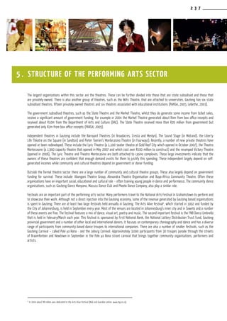 2 3 7
The largest organisations within this sector are the theatres. These can be further divided into those that are state subsidised and those that
are privately-owned. There is also another group of theatres, such as the Wits Theatre, that are attached to universities. Gauteng has six state
subsidised theatres, fifteen privately owned theatres and six theatres associated with educational institutions (PANSA, 2005; Lebethe, 2003).
The government subsidised theatres, such as the State Theatre and the Market Theatre, whilst they do generate some income from ticket sales,
receive a significant amount of government funding. For example in 2004 the Market Theatre generated about R4m from box office receipts and
received about R10m from the Department of Arts and Culture (DAC). The State Theatre received more than R20 million from government but
generated only R2m from box office receipts (PANSA, 2005).
Independent theatres in Gauteng include the Barnyard Theatres (in Broadacres, Cresta and Menlyn), The Sound Stage (in Midrand), the Liberty
Life Theatre on the Square (in Sandton) and Pieter Toerien’s Montecasino Theatre (in Fourways). Recently, a number of new private theatres have
opened or been redeveloped. These include the Lyric Theatre (a 1,100-seater theatre at Gold Reef City which opened in October 2007), the Theatro
Montecasino (a 1,900 capacity theatre that opened in May 2007 and which cost over R100 million to construct) and the revamped Victory Theatre
(opened in 2006). The Lyric Theatre and Theatro Montecasino are both attached to casino complexes. These large investments indicate that the
owners of these theatres are confident that enough demand exists for them to justify this spending. These independent largely depend on self-
generated incomes while community and cultural theatres depend on government or donor funding.
Outside the formal theatre sector there are a large number of community and cultural theatre groups. These also largely depend on government
funding for survival. These include: Abangani Theatre Group, Alexandra Theatre Organisation and Buya-Africa Community Theatre. Often these
organisations have an important social, educational and cultural role – often training young people in dance and performance. The community dance
organisations, such as Gauteng Dance Manyano, Mazuzu Dance Club and Pheelo Dance Company, also play a similar role.
Festivals are an important part of the performing arts sector. Many performers travel to the National Arts Festival in Grahamstown to perform and
to showcase their work. Although not a direct injection into the Gauteng economy, some of the revenue generated by Gauteng based organisations
is spent in Gauteng. There are at least two large festivals held annually in Gauteng. The Arts Alive festival2
, which started in 1992 and funded by
the City of Johannesburg, is held in September every year. Most of the venues are located in Johannesburg’s inner city and in Soweto and a number
of these events are free. The festival features a mix of dance, visual art, poetry and music. The second important festival is the FNB Dance Umbrella
that is held in February/March each year. This festival is sponsored by First National Bank, the National Lottery Distribution Trust Fund, Gauteng
provincial government and a number of other local and international donors. It focuses on contemporary choreography and dance and has a diverse
range of participants from community-based dance troupes to international companies. There are also a number of smaller festivals, such as the
Gauteng Carnival – called Pale ya Rona - and the Joburg Carnival. Approximately 3,000 participants from 30 troupes parade through the streets
of Braamfontein and Newtown in September in the Pale ya Rona street carnival that brings together community organisations, performers and
artists.
5 . STRUCTURE OF THE PERFORMING ARTS SECTOR
2
In 2004 about R8 million was dedicated to the Arts Alive Festival (Mail and Guardian online: www.mg.co.za)
 