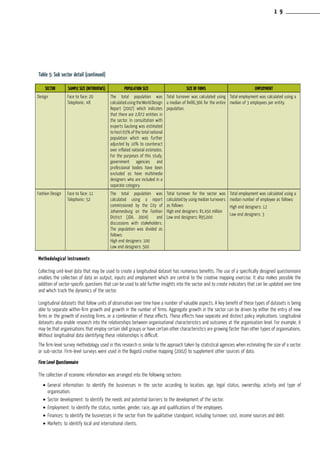Table 5: Sub sector detail (continued)
Methodological Instruments
Collecting unit-level data that may be used to create a longitudinal dataset has numerous benefits. The use of a specifically designed questionnaire
enables the collection of data on output, inputs and employment which are central to the creative mapping exercise. It also makes possible the
addition of sector-specific questions that can be used to add further insights into the sector and to create indicators that can be updated over time
and which track the dynamics of the sector.
Longitudinal datasets that follow units of observation over time have a number of valuable aspects. A key benefit of these types of datasets is being
able to separate within-firm growth and growth in the number of firms. Aggregate growth in the sector can be driven by either the entry of new
firms or the growth of existing firms, or a combination of these effects. These effects have separate and distinct policy implications. Longitudinal
datasets also enable research into the relationships between organisational characteristics and outcomes at the organisation level. For example, it
may be that organisations that employ certain skill groups or have certain other characteristics are growing faster than other types of organisations.
Without longitudinal data identifying these relationships is difficult.
The firm-level survey methodology used in this research is similar to the approach taken by statistical agencies when estimating the size of a sector
or sub-sector. Firm-level surveys were used in the Bogotá creative mapping (2002) to supplement other sources of data.
Firm Level Questionnaire
The collection of economic information was arranged into the following sections:
•	General information: to identify the businesses in the sector according to location, age, legal status, ownership, activity and type of
organisation.
•	Sector development: to identify the needs and potential barriers to the development of the sector.
•	Employment: to identify the status, number, gender, race, age and qualifications of the employees.
•	Finances: to identify the businesses in the sector from the qualitative standpoint, including turnover, cost, income sources and debt.
•	Markets: to identify local and international clients.
SECTOR SAMPLE SIZE (INTERVIEWS) POPULATION SIZE SIZE OF FIRMS EMPLOYMENT
Design Face to face: 20
Telephonic: 48
The total population was
calculatedusingtheWorldDesign
Report (2007) which indicates
that there are 2,872 entities in
the sector. In consultation with
experts Gauteng was estimated
to host 65% of the total national
population which was further
adjusted by 10% to counteract
over inflated national estimates.
For the purposes of this study,
government agencies and
professional bodies have been
excluded as have multimedia
designers who are included in a
separate category.
Total turnover was calculated using
a median of R486,366 for the entire
population.
Total employment was calculated using a
median of 3 employees per entity.
Fashion Design Face to face: 11
Telephonic: 52
The total population was
calculated using a report
commissioned by the City of
Johannesburg on the Fashion
District (JDA, 2004) and
discussions with stakeholders.
The population was divided as
follows:
High end designers: 100
Low end designers: 500
Total turnover for the sector was
calculated by using median turnovers
as follows:
High end designers: R1,450 million
Low end designers: R95,000
Total employment was calculated using a
median number of employee as follows:
High end designers: 12
Low end designers: 3
1 9
 