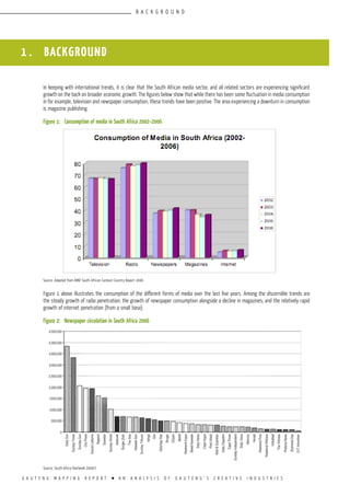 G A U T E N G M A P P I N G R E P O R T l A N A N A L Y S I S O F G A U T E N G ’ S C R E A T I V E I N D U S T R I E S
1 . BACKGROUND
In keeping with international trends, it is clear that the South African media sector, and all related sectors are experiencing significant
growth on the back on broader economic growth. The figures below show that while there has been some fluctuation in media consumption
in for example, television and newspaper consumption, these trends have been positive. The area experiencing a downturn in consumption
is magazine publishing.
Figure 1:	 Consumption of media in South Africa 2002–2006
Source: Adapted from AMDI South African Context Country Report 2006
Figure 1 above illustrates the consumption of the different forms of media over the last five years. Among the discernible trends are
the steady growth of radio penetration; the growth of newspaper consumption alongside a decline in magazines; and the relatively rapid
growth of internet penetration (from a small base).
Figure 2:	 Newspaper circulation in South Africa 2006
Source: South Africa Yearbook 2006/7
B A C K G R O U N D
 