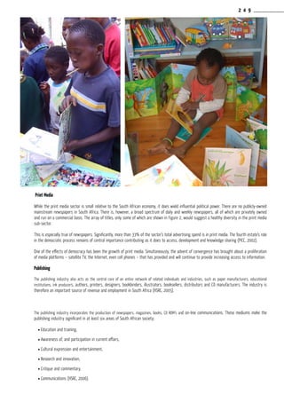 2 4 9
Print Media
While the print media sector is small relative to the South African economy, it does wield influential political power. There are no publicly-owned
mainstream newspapers in South Africa. There is, however, a broad spectrum of daily and weekly newspapers, all of which are privately owned
and run on a commercial basis. The array of titles, only some of which are shown in Figure 2, would suggest a healthy diversity in the print media
sub-sector.
This is especially true of newspapers. Significantly, more than 33% of the sector’s total advertising spend is in print media. The fourth estate’s role
in the democratic process remains of central importance contributing as it does to access, development and knowledge sharing (PICC, 2002).
One of the effects of democracy has been the growth of print media. Simultaneously, the advent of convergence has brought about a proliferation
of media platforms – satellite TV, the Internet, even cell phones – that has provided and will continue to provide increasing access to information.
Publishing
The publishing industry also acts as the central core of an entire network of related individuals and industries, such as paper manufacturers, educational
institutions, ink producers, authors, printers, designers, bookbinders, illustrators, booksellers, distributors and CD manufacturers. The industry is
therefore an important source of revenue and employment in South Africa (HSRC, 2005).
The publishing industry incorporates the production of newspapers, magazines, books, CD ROM’s and on-line communications. These mediums make the
publishing industry significant in at least six areas of South African society;
l Education and training,
l Awareness of, and participation in current affairs,
l Cultural expression and entertainment,
l Research and innovation,
l Critique and commentary,
l Communications (HSRC, 2006).
 