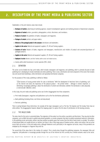G A U T E N G M A P P I N G R E P O R T l A N A N A L Y S I S O F G A U T E N G ’ S C R E A T I V E I N D U S T R I E S
D E S C R I P T I O N O F T H E P R I N T M E D I A & P U B L I S H I N G S E C T O R
2 . DESCRIPTION OF THE PRINT MEDIA & PUBLISHING SECTOR
Stakeholders in the print industry value chain include:
l	 Developers of markets: advertising & marketing agencies, research & development agencies and marketing divisions of downstream companies.
l	 Originators of content: writers, journalists, photographers, artists, illustrators, and translators.
l	 Producers of content: the publishers of books, newspapers and magazines.
l	 Packagers of content: printers and paper-makers.
l	 Deliverers of the packaged product to the consumer: distributors and booksellers.
l	 Suppliers to the sector: Material and equipment suppliers, ITC, HR and Training suppliers.
l	 Customers of sector: Readers of books, magazines and newspapers, manufacturers and retailers of product and consumers/purchasers of
packaged products.
l	 Suppliers to the sector: Material and equipment suppliers, ITC, HR and Training suppliers.
l	 Employees in sector: Workers and their families within sector and related sectors.
l	 Society within which businesses in sector operates (PICC, 2002)
2.1	 DEFINITION
The sector can be divided into two: print media, which includes newspapers and magazines; and publishing, which is primarily focused on book
publishing but is developing to include multimedia and online publishing. There is also a distribution and retail component of the sector that includes
new and second-hand bookshops, online distributors and specialised distribution companies.
For the purposes of this study, publishing is defined as follows
“[T]he business of issuing printed matter for sale or distribution.” With the development of electronic forms of publishing, such
as the internet and email, the importance of the physical product – the printed matter – although it remains important, is
diminishing. Increasingly publishing is about the distribution of content and information, whether the distribution is done physically
or electronically” (Wordnet, 2007).
In this study, the print media and publishing sector was further disaggregated into three components:
l	 Print media (newspapers, magazines and publications such as the free distribution publications).
l	 Book publishing (including fiction, non-fiction and educational).
l	 Electronic publishing.
There is overlap between these distinctions, for example all the major newspapers such as The Star, The Sowetan and The Sunday Times have an
online edition. The disaggregation however allowed the mapping project to capture the full value of contributions to the Gauteng economy.
2.2	 THE VALUE CHAIN
The value-chain for the sector is presented below. The originators of the product are the authors, journalists and illustrators. They may also be other
companies, such as NGOs that want to publish educational pamphlets, or private companies that want to publish promotional material or information.
In the publishing sector particularly, authors may have another occupation given that income from this kind of work tends to unstable. The authors
of educational books are usually lecturers or teachers but there is also a fairly large group of freelance writers, editors and authors that are active
across both sub-sectors. In the print-media sector, although freelancers exist particularly in the magazine sub-sector, many of the journalists are
employed by the newspaper or magazine they write for.
The second link of the value-chain is the creation of a product. This is mostly done through the publishing companies, the newspaper titles and
magazines. Self-publication is increasingly possible through the use of the internet but this currently has a limited economic value to the sector.
 