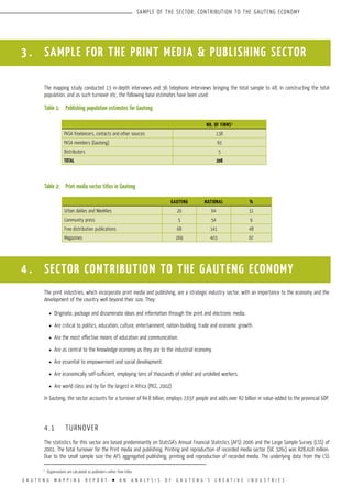 G A U T E N G M A P P I N G R E P O R T l A N A N A L Y S I S O F G A U T E N G ’ S C R E A T I V E I N D U S T R I E S
SAMPLE OF THE SECTOR; CONTRIBUTION TO THE GAUTENG ECONOMY
3 . SAMPLE FOR THE PRINT MEDIA & PUBLISHING SECTOR
The mapping study conducted 13 in-depth interviews and 36 telephonic interviews bringing the total sample to 48. In constructing the total
population, and as such turnover etc, the following base estimates have been used:
Table 1:	 Publishing population estimates for Gauteng
Table 2:	 Print media sector titles in Gauteng
A total of 76 entities were surveyed including 27 face-to-face interviews and 49 telephonic interviews.
The print industries, which incorporate print media and publishing, are a strategic industry sector, with an importance to the economy and the
development of the country well beyond their size. They:
l	 Originate, package and disseminate ideas and information through the print and electronic media.
l	 Are critical to politics, education, culture, entertainment, nation-building, trade and economic growth.
l	 Are the most effective means of education and communication.
l	 Are as central to the knowledge economy as they are to the industrial economy.
l	 Are essential to empowerment and social development.
l	 Are economically self-sufficient, employing tens of thousands of skilled and unskilled workers.
l	 Are world class and by far the largest in Africa (PICC, 2002)
In Gauteng, the sector accounts for a turnover of R4.8 billion, employs 7,637 people and adds over R2 billion in value-added to the provincial GDP.
4.1	 TURNOVER
The statistics for this sector are based predominantly on StatsSA’s Annual Financial Statistics (AFS) 2006 and the Large Sample Survey (LSS) of
2001. The total turnover for the Print media and publishing, Printing and reproduction of recorded media sector (SIC 326c) was R28,418 million.
Due to the small sample size the AFS aggregated publishing, printing and reproduction of recorded media. The underlying data from the LSS
NO. OF FIRMS1
PASA freelancers, contacts and other sources 138
PASA members (Gauteng) 65
Distributors 5
TOTAL 208
1
Organisations are calculated as publishers rather than titles.
GAUTENG NATIONAL %
Urban dailies and Weeklies 20 64 31
Community press 5 54 9
Free distribution publications 68 141 48
Magazines 269 403 67
4 . SECTOR CONTRIBUTION TO THE GAUTENG ECONOMY
 