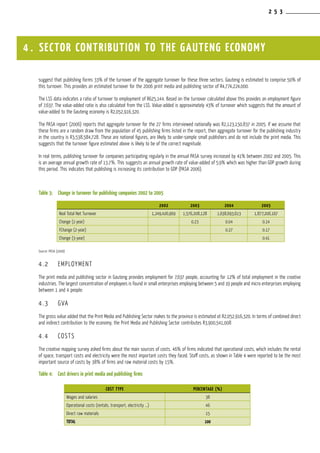2 5 3
suggest that publishing forms 33% of the turnover of the aggregate turnover for these three sectors. Gauteng is estimated to comprise 50% of
this turnover. This provides an estimated turnover for the 2006 print media and publishing sector of R4,774,224,000.
The LSS data indicates a ratio of turnover to employment of R625,144. Based on the turnover calculated above this provides an employment figure
of 7,637. The value-added ratio is also calculated from the LSS. Value-added is approximately 43% of turnover which suggests that the amount of
value-added to the Gauteng economy is R2,052,916,320.
The PASA report (2006) reports that aggregate turnover for the 27 firms interviewed nationally was R2,123,150,837 in 2005. If we assume that
these firms are a random draw from the population of 45 publishing firms listed in the report, then aggregate turnover for the publishing industry
in the country is R3,538,584,728. These are national figures, are likely to under-sample small publishers and do not include the print media. This
suggests that the turnover figure estimated above is likely to be of the correct magnitude.
In real terms, publishing turnover for companies participating regularly in the annual PASA survey increased by 41% between 2002 and 2005. This
is an average annual growth rate of 13.7%. This suggests an annual growth rate of value-added of 5.9% which was higher than GDP growth during
this period. This indicates that publishing is increasing its contribution to GDP (PASA 2006).
Table 3:	 Change in turnover for publishing companies 2002 to 2005
Source: PASA (2006)
4.2	 EMPLOYMENT
The print media and publishing sector in Gauteng provides employment for 7,637 people, accounting for 12% of total employment in the creative
industries. The largest concentration of employees is found in small enterprises employing between 5 and 19 people and micro enterprises employing
between 1 and 4 people:
4.3	 GVA
The gross value added that the Print Media and Publishing Sector makes to the province is estimated at R2,052,916,320. In terms of combined direct
and indirect contribution to the economy, the Print Media and Publishing Sector contributes R3,900,541,008
4.4	 COSTS
The creative mapping survey asked firms about the main sources of costs. 46% of firms indicated that operational costs, which includes the rental
of space, transport costs and electricity were the most important costs they faced. Staff costs, as shown in Table 4 were reported to be the most
important source of costs by 38% of firms and raw material costs by 15%.
Table 4:	 Cost drivers in print media and publishing firms
4 . SECTOR CONTRIBUTION TO THE GAUTENG ECONOMY
COST TYPE PERCENTAGE (%)
Wages and salaries 38
Operational costs (rentals, transport, electricity ...) 46
Direct raw materials 15
TOTAL 100
2002 2003 2004 2005
Real Total Net Turnover 1,249,426,969 1,576,208,128 1,638,693,613 1,877,206,167
Change (1-year) 0.23 0.04 0.14
FChange (2-year) 0.27 0.17
Change (3-year) 0.41
 